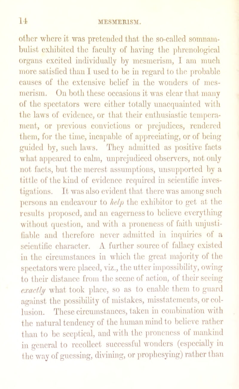 It other wlicrc it was protciuled that tlie so-called soirmam- buli.st cxliibited the faculty of having the |)hrenological organs excited individually by mcsincrisin, I am nuieh more satisfied than 1 used to be in regard to the jirobablc causes of the extensive belief in the wonders of mes- merism. On both these occasions it was clear that many of the spectators were cither totally unacquainlcd with the laws of evidence, or that their cuthusiiislic tempera- ment, or ])revious convictions or jirejudiecs, rendered them, for the time, incapable of ap])reciating, or of being guided by, such laws. They admitted as positive facts what appeared to calm, unprejiubced obscn’crs, not only not facts, but the merest assumptions, unsupported by a tittle of the kind of evidence rcriuircd in scicntitic inves- tigat ions. Tt was also evident t hat there was among such jtersons an endeavour to help the exhibitor to get at the results ])roposed, and an ciigerncss to believe everything without riuestioii, and with a jironencss of faith unjusti- tiablc and therefore never admitted in impiirics of a scicntitic character. A further source of hdlaey existed in the circumstances in which the great majority of the spectators were placed, viz., the utt cr im]iossibility, owing to their distance from the scene of action, of their seeing exartly what took ])laee, .so as to enable them to guard against the possibility of mistakes, misstatements, or col- lusion. These circumstances, t;ikcn in combination with the natural tendency of the human mind to believe rather than to be sceptical, and with the pronencss of mankind in general to recollect successful wonders (especially in the way of guessing, divining, or jirophcsying) rather than