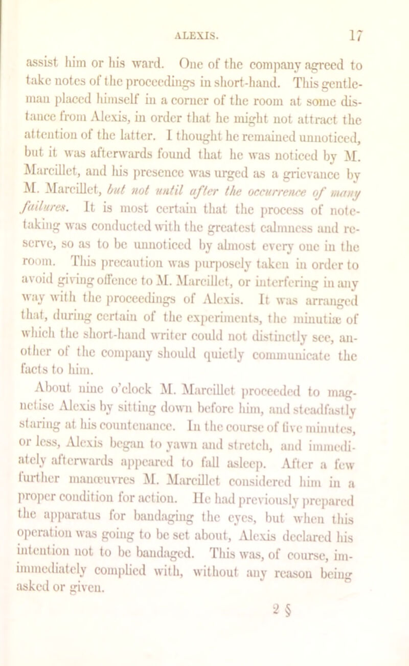 assist him or his ward. One of the company a^ecd to take notes of t he proceedings in short-hand. This gentle- man jilaccd himself in a corner of tlie room at some dis- tance from Alexis, in order that he might not attnvct the at tention ol the latter. I thought he rcniiiincd unnoticed, but it was afterwc'U'ds found that he was noticed by M. Marcillct, and Ids jircsencc was urged as a grievance by M. MareiLlet, but ml until after the oceurrenee of many failures. It is most certain that the j)rocess of note- taking w;is conducted with the greatest calmness and rc- scn'c, so as to be unnoticed by abnost everj* one in tlic room. Tins precaution was puqmsely taken in order to avoid givingotfcnce toM. Marcillct, or interfering inmiy way with the jiroceedings of Ale.xis. It was arnuiged that, during certain of the experiments, the minuthe of which the short-hand writer could not distinctly see, an- other ol the company shoidd quietly communicate the facts to him. About nine o’clock ^I. Marcillct proceeded to mag- netise .Alexis by sitting down before him, and stemlfastly staring at his countenance. In the course of live minutes, Ol less, i\Jexis began to yawn luul stretch, and immedi- ately aftenvards appeared to fall asleep. After a few further mauceuvres ]\I. Mincillet considered him in a projier coudition for action, lie had previously jircpared the apparatus for bandaging the eyes, but when this operation was going to be set about, jUe.xis declared his intention not to be bandaged. This was, of course, im- immediately complied with, without any reason being asked or given.