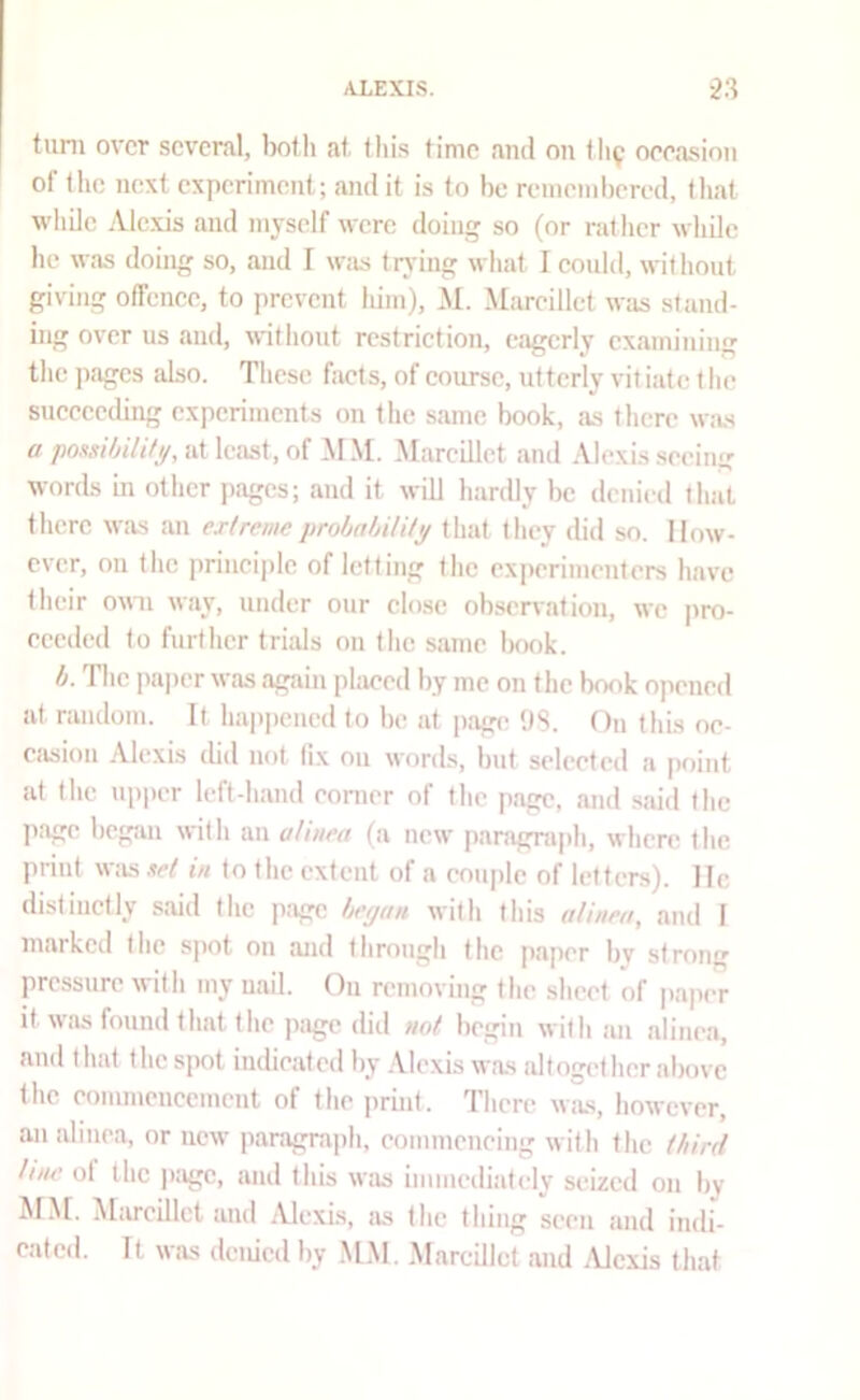 turn over several, both at, this time ami on <119 oeeasion of the next experiment; and it is to be remembered, (hat while Alexis and myself were doing so (or rat her while he was doing so, and I wiis trj-ing what I eould, without giving offence, to prevent liim), M. Mareillct was stand- ing over us and, without restriction, eagerly examining the pages also. These facts, of course, utterly vitiate t he succeeding experiments on the same book, as there was a pomijili/i/, at least, of M .\I. Marcillct and Alexis seeing words in other pages; and it will hardly be denied that there was an extreme prohahilUy that they did so. How- ever, on the principle of letting the exi)erimenters have their own way, under our close observation, we |)ro- eceded to further trials on the same book. h. The ])aper was again placed by me on the book opened at random. It happened to be at page DS. On this oe- ciision Alexis did not fix on words, but selected a point at the upper left-hand comer of the page, and .said the page begjin with an alinea (a new paragra|)h, where the print w;is »et in to the extent of a couple of letters). He distinctly said (he p;igc hetjan with this uUnea, and I marked the sjiot on and through the paper by strong pressure with my uail. On removing the sheet of pap(T it W!is found that (he page ditl not begin with an alinea, and that the s])ot indicated by .Vlexis was altogether above (he commencement of the jirint. There wiis, however, an alinea, or new paragraph, commeneing with the third liiw of the iKige, and this was immediately seized on by M.M. Mivreillet and Alexis, as the thing seen and indi- eatetl. It was denied by .M.M. .Marcillct and .Vlexis that