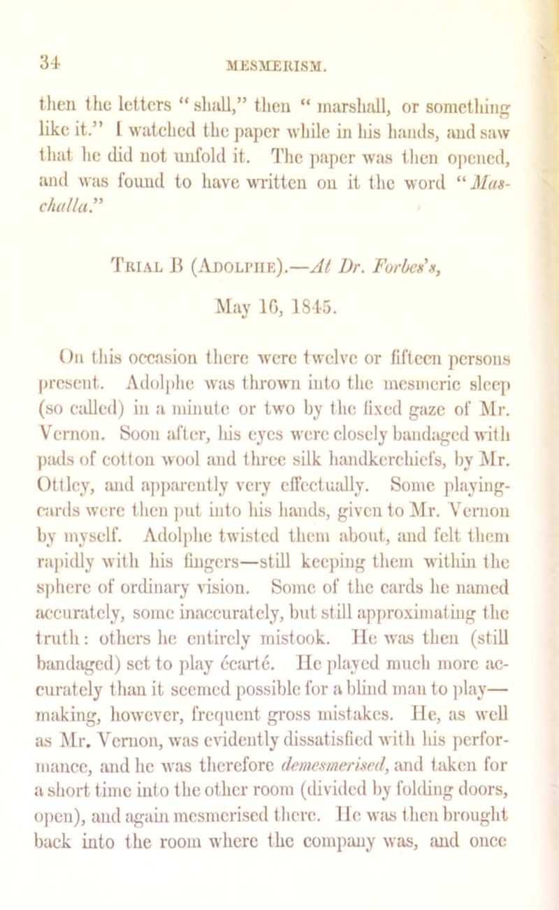 then the letters “shall,” then “ marshall, or something like it.” 1 watched the paper while in his hands, and saw that he did not unfold it. The paper was then opened, and was found to have MTitten on it the word “ Mas- challa.” Trial B (Adoli’iie).—At Dr. Forbes' May If), 1845. On this occasion there were twelve or fifteen persons present. Adolphe w'as thrown into the mesmeric sleep (so called) in a minute or two by the lixed gaze of Mr. Vernon. Soon after. Ids eyes were closely bandaged with paels of cotton wool and tlmec silk handkerchiefs, by Mr. Ottlcy, iuid apparently very clfectuidly. Some playing- cards were then ])ut into his hands, given to Mr. Vernon by myself. Adolphe twisted them about, and felt them rapidly with his lingers—still keeping them wdthm the sjihere of ordinary vision. Some of the cards he named accurately, some inaccurately, but still approximating the tnith; others he entirely mistook. He was then (still bandaged) set to play dciude. He played mueh more ac- curately than it seemed possible for a lilind man to play— making, however, frecpient gross mistakes. He, as well as Mr. Vernon, was evidently dissatisfied with Ids perfor- mance, and he was therefore demesmerised, and taken for a short time into the other room (divided by folding doors, o])cn), and agam mesmerised there. Ho wiis then brought back into the room where the company was, and once