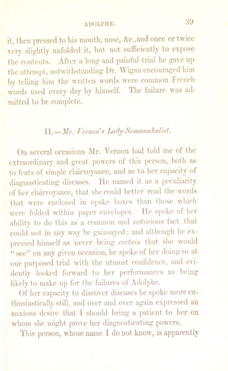 ADOLI’IIK. if, then pressed to his nioutli, nose, &e.,and once or twiee very sliijlitly unfolded it, but not suffieiently to expose tlie eonfents. After a Ion and paiiifid trial he srave up the attempt, notwithstanding Dr. Wigan eneouraged him by telling him the written words were eommon I'reneh wf>rds used every day by liiinself. The failure was ad- mitted to be complete. II.—Mr. Vernon s iMdy-Sommnnbulixt. On several occasions Mr. Vernon luid told me of the extnwrdinary and great ]>owcrs of this person, lx)th as to feats of simple elair\’oyancc, and ns to her cajmeity of diagnosticating diseases, lie named it as a jH-eidiarity of her clairvoyanee, that sheeoidd better read the words tliat were enclosed in ojiake boxes than those which were folded within ]iaper envelopes. He spoke of her ability to do this as a eommon and notoriojis hiet that coidd not in any way be giiinsayed; and although he ex- pressed himself tis never being certain that she wotdd “ see” on any given occasion, he, s])oke of her doing so at our purposed triid with the utmost eonfidenee, anil evi- dently looked forward to her iierfonnanees as being likely to make up for the failures of Adoli>hc. Of her eapticity to discover diseases he spoke more cn- thusiasticiJly still, and over and over agiun expressed an anxious desire that I should bring a patient to her on whom she might prove her diagnosticating powers. This person, whose name 1 do not know, is apparently