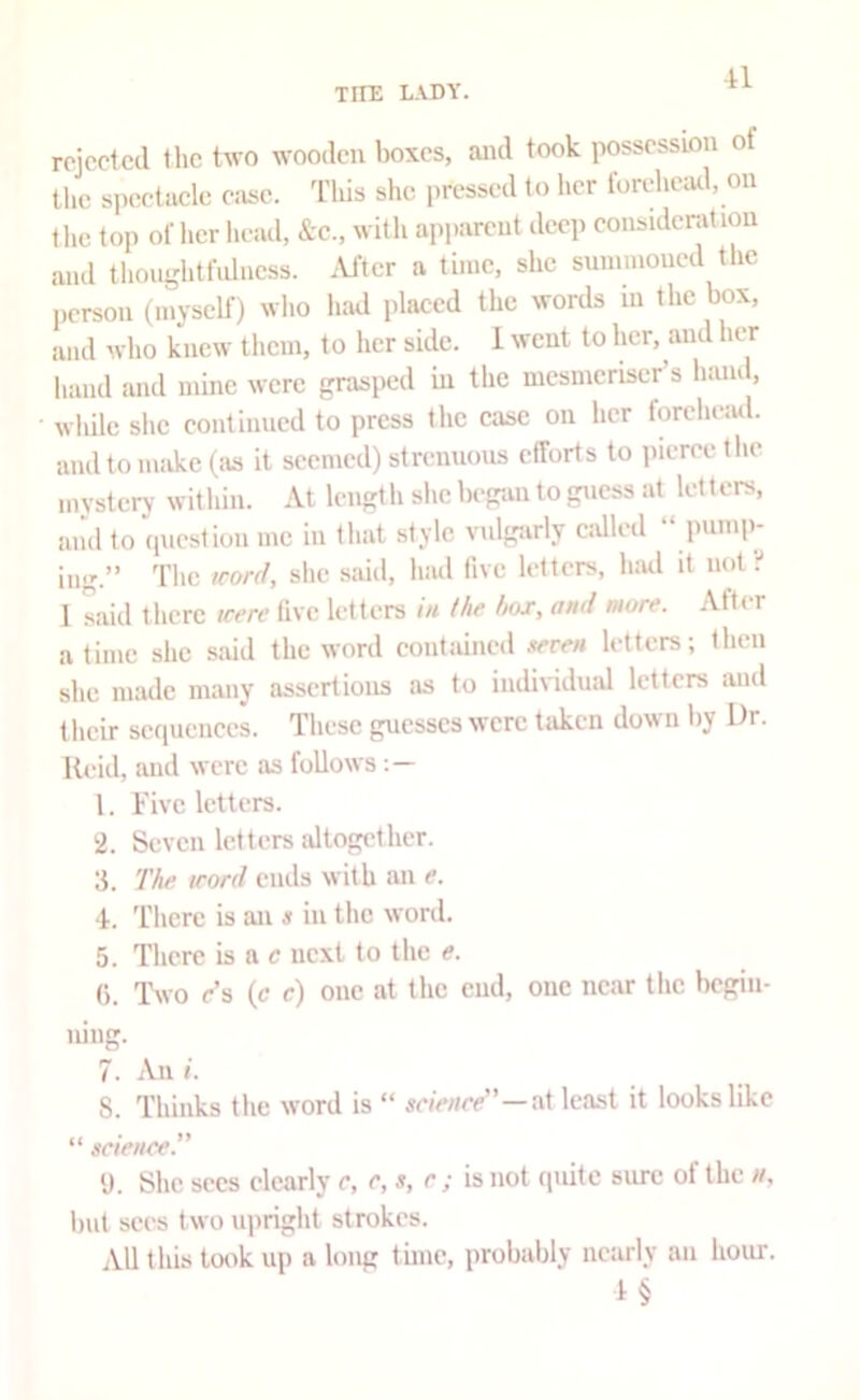 rejected the two wooden boxes, and took possession of the speetacle ease. Tliis she pressed to her forehead, on the top of her lu-ail, &c., witli api-arent deep consideration and thou-htfulncss. .Vfter a time, she sunnnoued the ,,erson (myself) wlio luid placed the words in the box, and wlio knew them, to her side. 1 went to her, and her hand and mine were grasped in the mesmeriser s hand, wliilc she eontinned to press the case on her forclieiul. and to make (as it seemed) strennons efforts to pierce tlie mystery within. At length she began to guess at letters, aiul to ipiestion me in that style vulgarly cidled “ pump- ing.” The trord, she said, had five letters, h:ul it not •:* I said there icere five letters in (he box, and more. After a time she said the word contained xeren letters; then she made many assertions as to individuid letters and their scf|ueiiccs. These guesses were taken down by Dr. Reid, and were as follows 1. Five letters. 2. Seven letters altogether. 3. The word ends with an e. 4. There is an x in the word. 5. There is a c next to the e. (). Two r’s (c c) one at the cud, one near the begin- ning. 7. An i. 8. Thinks the word is “ se/V/me”—at least it looks like “ scieiiee.” y. She secs clearly r, e, s, r; is not quite sure of the n, but sees two iqmglit strokes. All this took up a long time, probably nearly an hour.