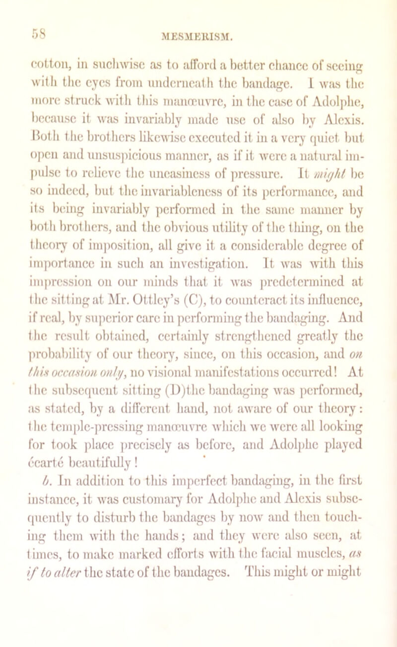 foLton, in sucliwisc as to afford a hotter chance of seeing with the eyes from underncalli the bamhufc. 1 wiis the more struck with this man(ru\TC, in the cjusc of Adoljdic, l)eeausc it was invariably made use of also by Alexis. Hot h t lie brothers likcfl-ise executed it in a verj' quiet but ojien and unsuspicious manner, as if it were a natund im- pidse to rebeve the uneasiness of pressure. It micjht lie so indeed, but the invariablcncss of its performance, and its being invariably perfomed in the same manner by both brothers, and the obvious utility of the tiling, on the theory of inqiosition, all give it a consideralilc degree of inqiortance in such an investigation. It was with this impression on our minds that it was ])redetcrmincd at I he sitting at Mr. Ottlcy’s (C), to counteract its influence, if real, by superior care in performing the bandaging. And the result obtained, certainly strengthened greatly the probability of our thcorjq since, on this occasion, luid on thin occamm ontj/, no visional manifestations occuiTcd! At the subsequent sitting (D)thc bandaging w'as performed, as stated, by a different hand, not aware of our theory: the tenqilc-prcssing mameuvre which w'c w'crc .all looking for took jilace jircciscly as before, and Adoljihc played ecart e beautifidly! h. In addition to this imperfect bandaging, in the first instance, it w'as cust omary for Adoljihc and Ale.xis subse- quently to disturb the bandages by now and then touch- ing them with the hands; and they were idso seen, at times, to make marked efforts with the facial muscles, an if to alter t he state of the bandages. This might or might