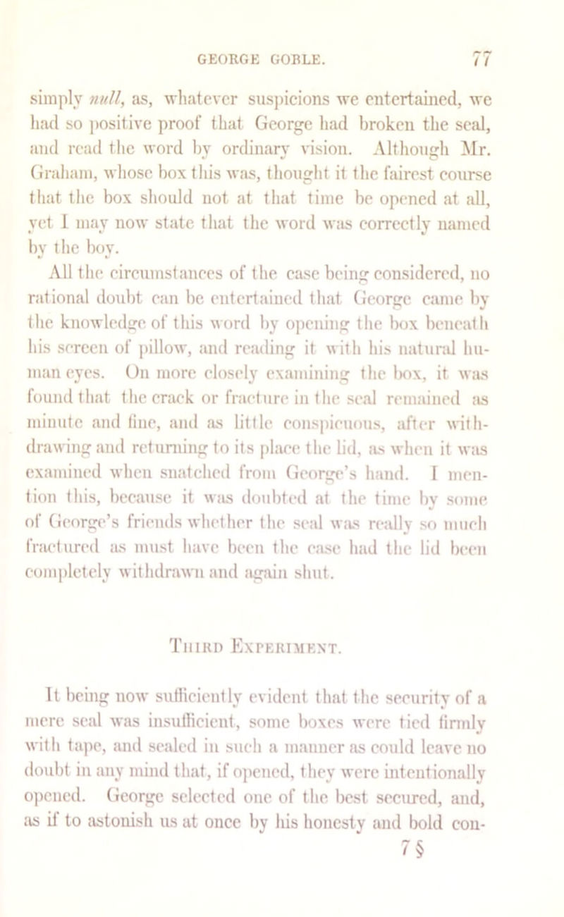 simply null, as, whatever suspicions we entertained, we had so positive proof that George had broken the seal, and read the word by ordinary' vision. Although Mr. Graham, whose box this was, thought it the fairest eourse tliat the box should not at th.at time be opened at all, yet 1 may now state that the word was correctly named by the boy. All the eircumstanees of the case being eonsidered, no rational doubt ean be entertained that George eamc by the knowledge of this word by opening the box beneath his serccu of |)illow, and reading it with his natund hu- man eyes. On more elosely examining the Ixix, it w;ls found tliJit the crack or fracture in the seal remained as minute and due, and as little eonspieuous, after with- drawing and returning to its [)laee the lid, as when it Wiis examined when snatched from Geoi^’s hand. I men- tion this, bceau.se it was doubted at the time by some of George’s friends whether the .seal was rejdly .so niiieh fnu'lured lus must have been the ease had the lid been completely withdrawn and again shut. Third Experiment. It being now sutKciently evident that the security of a mere seal was insufficient, some boxes were tied timdy with ta])e, imd sealed in such a manner as could leave no doubt ill any muid that, if opened, they were intcutionally o])cucd. George selected one of the best secured, and, as it to astonish us at once by Ids honesty and bold con- 7§