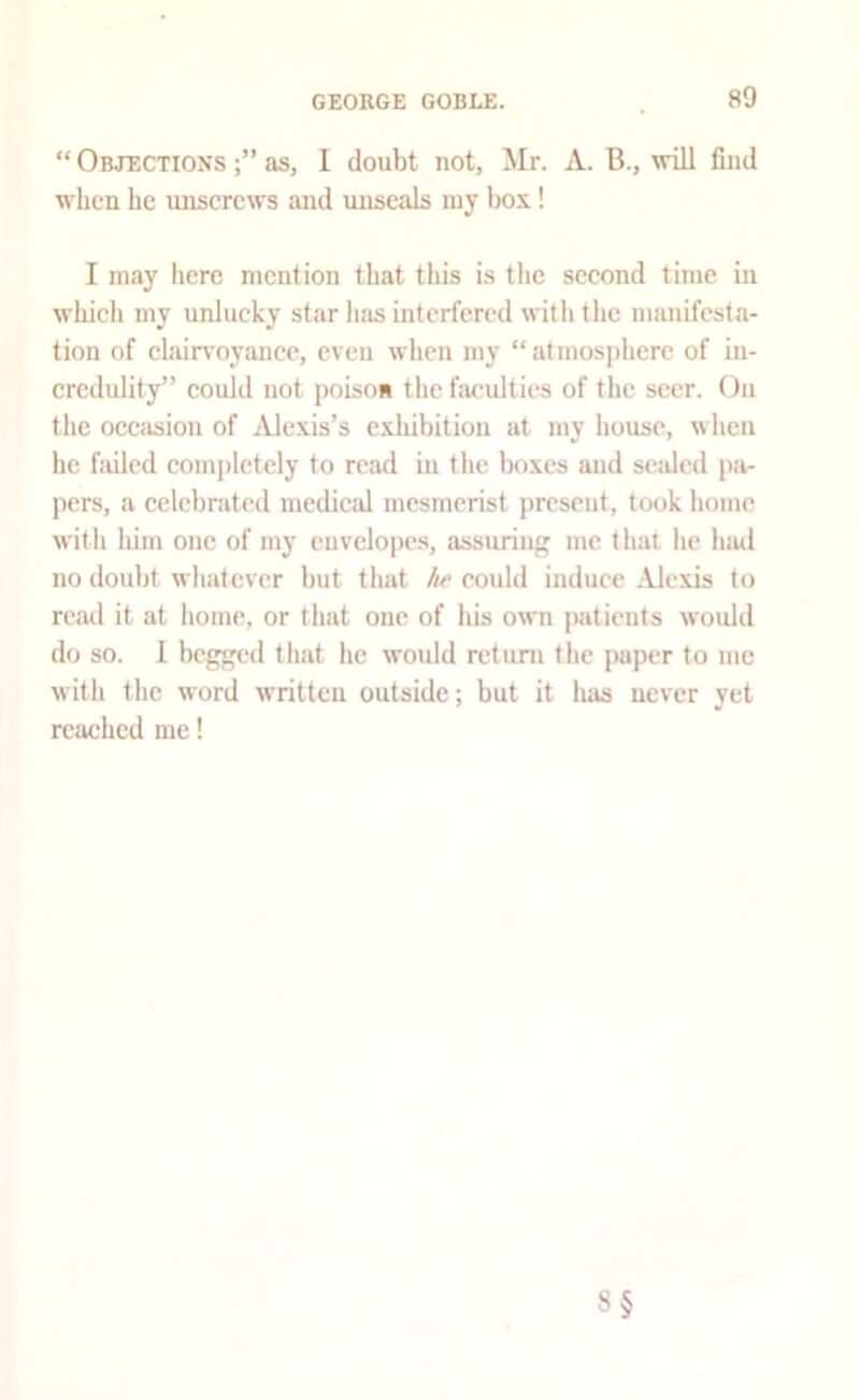 “ Objections as, I doubt not, Mr. A. B., will find when he unserews and unseals luy l)ox! I may Iierc mention that tliis is the sceond time in whicli my unlueky star has interfered with the manifesta- tion of elain'oyanee, even when my “atmosphere of iu- ercdulity” eould not poLsoii the faculties of the seer. On the occasion of jVlexis’s exhibition at my liousc, when he failed completely to read in the boxes and sealed pa- pers, a celebrated medical mesmerist present, took home with tiim one of my envelopes, assuring me that he luul no doubt whatever but that he eould induce Alexis to read it at home, or that one of his own imtients would do so. 1 begged that he would return the paper to me with the word written outside; but it luis never yet reached me! 8§