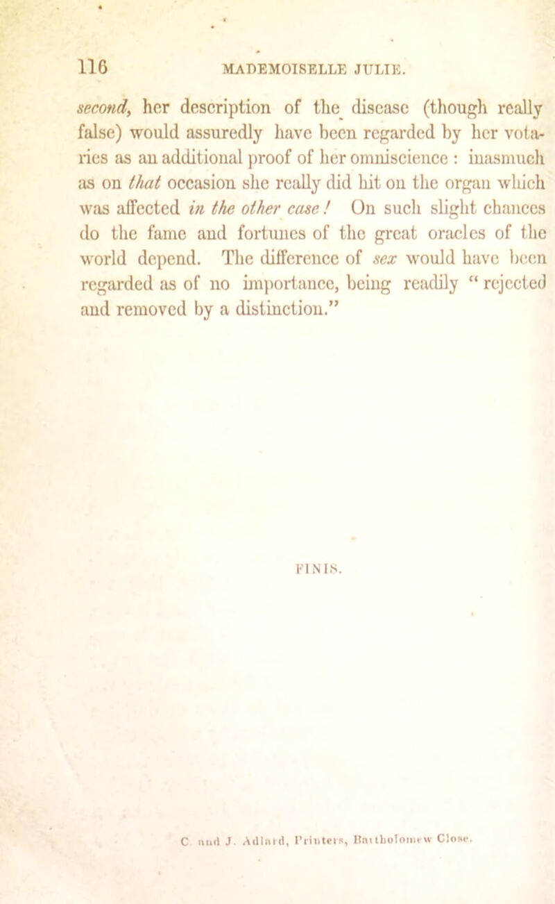 second, her description of the disease (though really false) would assuredly have been regarded by her vota- ries as an additional proof of her omniscience ; inasmuch as on tJiat occasion she really did bit on the organ which was affected in the other case ! On such slight chances do the fame and fortimcs of the great oracles of the world depend. The dilfercnce of sex would have been regarded as of no importance, being readily “ rejected aud removed by a distinction.” riNi.s. C mill J AUlmd, I’Hlitnn, Bmlholomi-M- Clour.