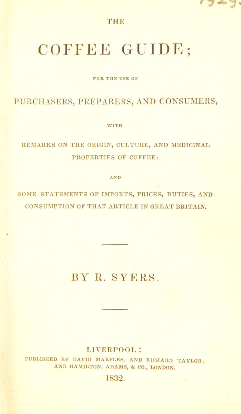 • j ** 3 THE COFFEE GUIDE; FOR THE USE OF PURCHASERS, PREPARERS, AND CONSUMERS, WITH REMARKS ON THE ORIGIN, CULTURE, AND MEDICINAL PROPERTIES OF COFFEE: AND SOME STATEMENTS OF IMPORTS, PRICES, DUTIES, AND CONSUMPTION OF THAT ARTICLE IN GREAT BRITAIN. BY R. SYERS. LIVERPOOL : PUBLISHED BY DAVID MAHPLE8, AND RICHARD TAYLOR ; AND HAMILTON, ADAMS, & CO., LONDON. 1832.