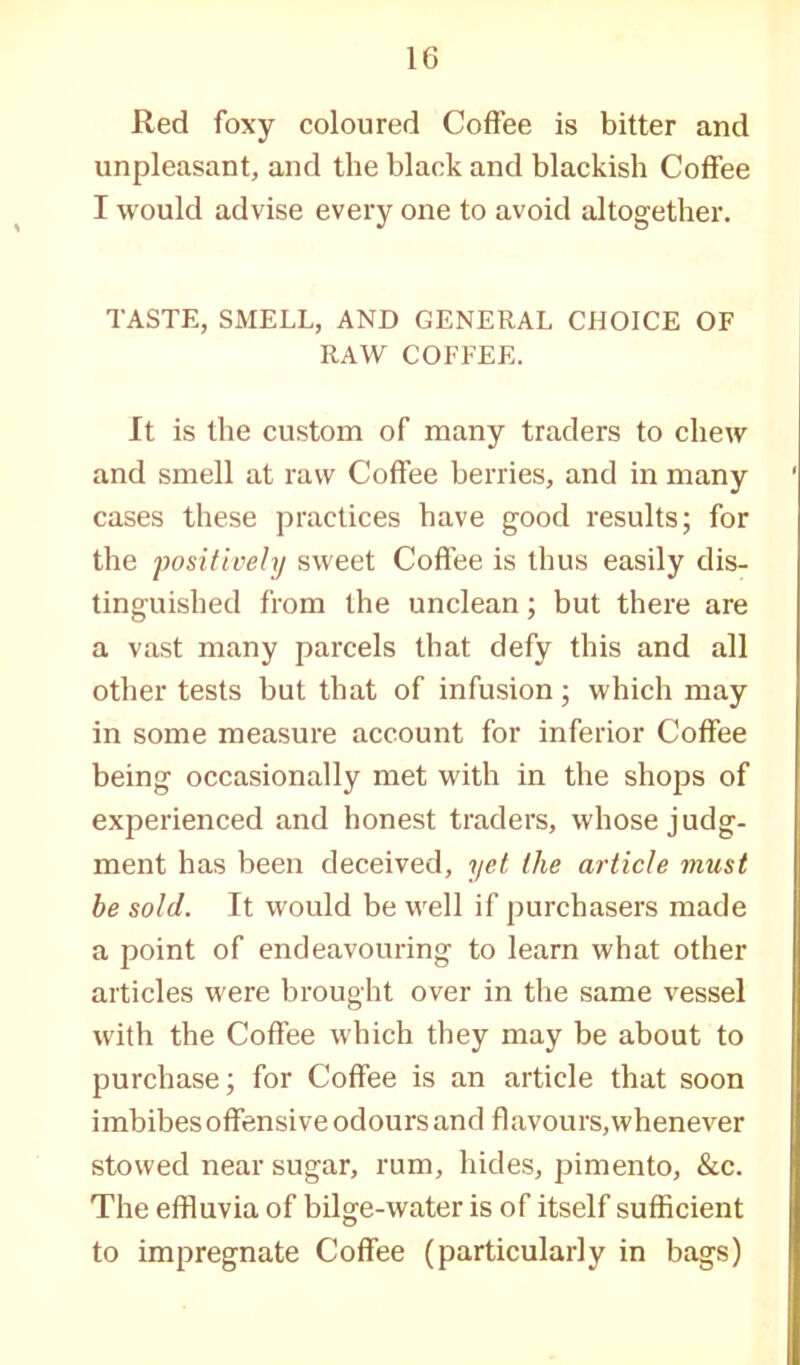 Red foxy coloured Coffee is bitter and unpleasant, and the black and blackish Coffee I would advise every one to avoid altogether. TASTE, SMELL, AND GENERAL CHOICE OF RAW COFFEE. It is the custom of many traders to chew and smell at raw Coffee berries, and in many cases these practices have good results; for the positively sweet Coffee is thus easily dis- tinguished from the unclean; but there are a vast many parcels that defy this and all other tests but that of infusion; which may in some measure account for inferior Coffee being occasionally met with in the shops of experienced and honest traders, whose judg- ment has been deceived, yet the article must be sold. It would be well if purchasers made a point of endeavouring to learn what other articles were brought over in the same vessel with the Coffee which they may be about to purchase; for Coffee is an article that soon imbibes offensive odours and flavours, whenever stowed near sugar, rum, hides, pimento, &c. The effluvia of bilge-water is of itself sufficient to impregnate Coffee (particularly in bags)