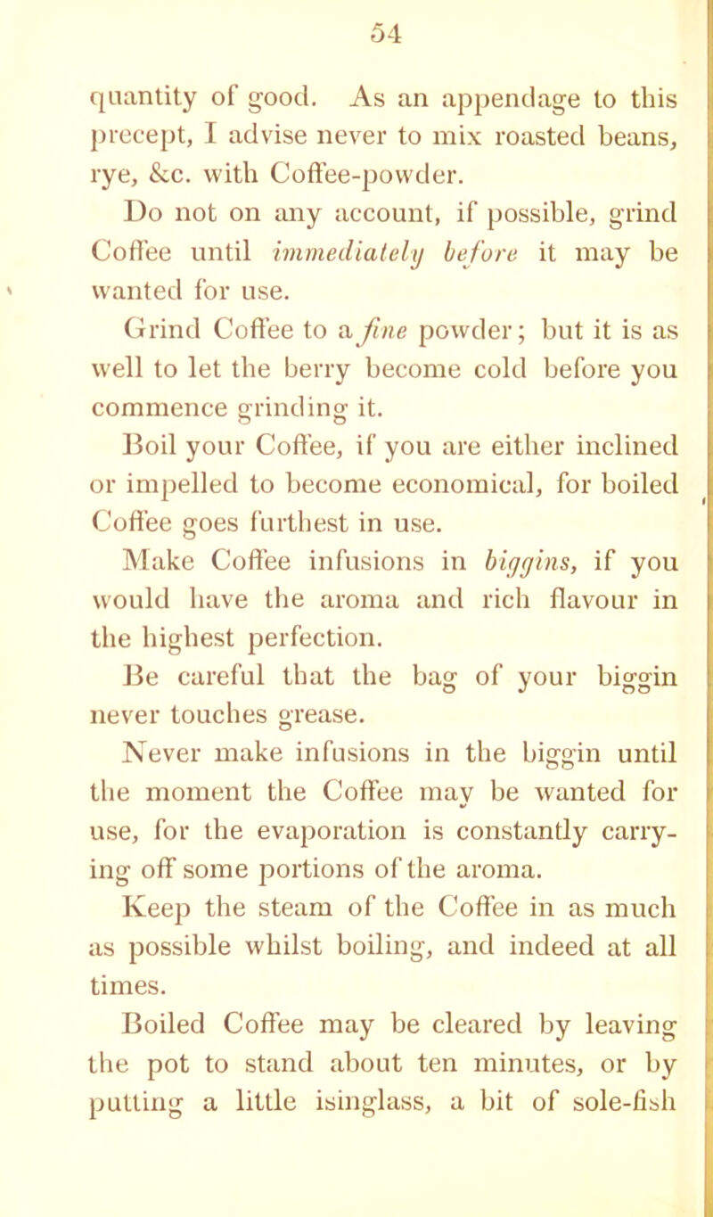 quantity of good. As an appendage to this precept, I advise never to mix roasted beans, rye, &c. with Coffee-powder. Do not on any account, if possible, grind Coffee until immediately before it may be wanted for use. Grind Coffee to a fine powder; but it is as well to let the berry become cold before you commence grinding it. Boil your Coffee, if you are either inclined or impelled to become economical, for boiled Coffee goes furthest in use. Make Coffee infusions in biggins, if you would have the aroma and rich flavour in the highest perfection. Be careful that the bag: of vour big-gin never touches grease. Never make infusions in the biggin until the moment the Coffee may be wanted for use, for the evaporation is constantly carry- ing off some portions of the aroma. Keep the steam of the Coffee in as much as possible whilst boiling, and indeed at all times. Boiled Coffee may be cleared by leaving the pot to stand about ten minutes, or by putting a little isinglass, a bit of sole-fish