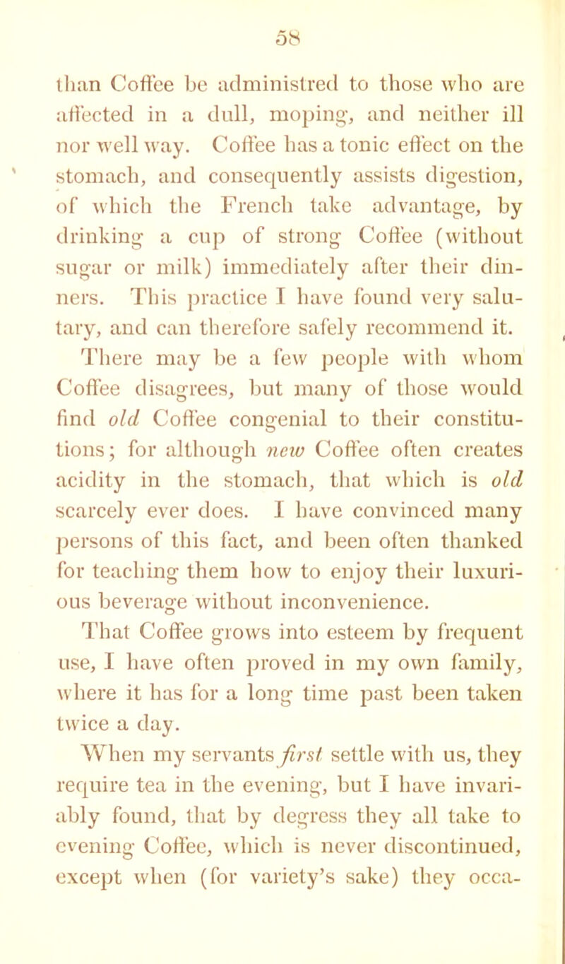 than Coffee be administred to those who are affected in a dull, moping, and neither ill nor well way. Coffee has a tonic effect on the stomach, and consequently assists digestion, of which the French take advantage, by drinking a cup of strong Coffee (without sugar or milk) immediately after their din- ners. This practice I have found very salu- tary, and can therefore safely recommend it. There may be a few people with whom Coffee disagrees, but many of those would find old Coffee congenial to their constitu- tions; for although new Coffee often creates acidity in the stomach, that which is old scarcely ever does. I have convinced many persons of this fact, and been often thanked for teaching them how to enjoy their luxuri- ous beverage without inconvenience. That Coffee grows into esteem by frequent use, I have often proved in my own family, where it has for a long time past been taken twice a day. When my servantssettle with us, they require tea in the evening, but I have invari- ably found, that by degress they all take to evening Coffee, which is never discontinued, except when (for variety’s sake) they occa-