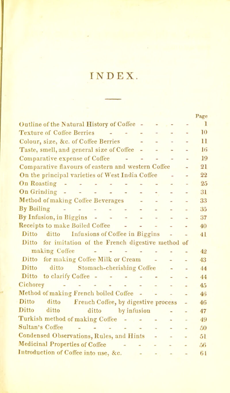 r N D E X. Page Outline of the Natural History of Coffee - 1 Texture of Coffee Berries ------ 10 Colour, size, &c. of Coffee Berries - - - - 11 Taste, smell, and general size of Coffee - 16 Comparative expense of Coffee 19 Comparative flavours of eastern and western Coffee - 21 On the principal varieties of West India Coffee - - 22 On Roasting ---------25 On Grinding - -- -- -- --31 Method of making Coffee Beverages 33 By Boiling --------- 35 By Infusion, in Biggins ----- 37 Receipts to make Boiled Coffee ----- 40 Ditto ditto Infusions of Coffee in Biggins 41 Ditto for imitation of the French digestive method of making Coffee ----- 42 Ditto for making Coffee Milk or Cream 43 Ditto ditto Stomach-cherishing Coffee - - 44 Ditto to clarify Coffee ------- 44 Cichorey - -- -- -- -.45 Method of making French boiled Coffee 46 Ditto ditto French Coffee, by digestive process - 46 Ditto ditto ditto by infusion 47 Turkish method of making Coffee ----- 49 Sultan’s Coffee - -- -- -- - 50 Condensed Observations, Rules, and Hints 51 Medicinal Properties of Coffee .06 Introduction of Coffee into use, &c. - - - - 61