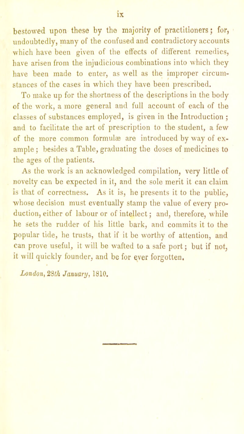 bestowed upon these by the majority of practitioners; for, undoubtedly, many of the confused and contradictory accounts which have been given of the effects of different remedies, have arisen from the injudicious combinations into which they have been made to enter, as well as the improper circum- stances of the cases in which they have been prescribed. To make up for the shortness of the descriptions in the body of the work, a more general and full account of each of the classes of substances employed, is given in the Introduction ; and to facilitate the art of prescription to the student, a few of the more common formulae are introduced by way of ex- ample ; besides a Table, graduating the doses of medicines to the ages of the patients. As the work is an acknowledged compilation, very little of novelty can be expected in it, and the sole merit it can claim is that of correctness. As it is, he presents it to the public, whose decision must eventually stamp the value of every pro- duction, either of labour or of intellect; and, therefore, while he sets the rudder of his little bark, and commits it to the popular tide, he trusts, that if it be worthy of attention, and can prove useful, it will be wafted to a safe port; but if not, it will quickly founder, and be for qver forgotten. London, 28th January, 1810.