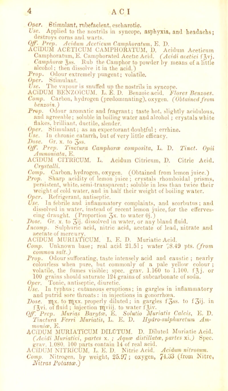 Opcr. Stimulant, rubefacient, escharotio. Use. Applied to the nostrils in syncope, asphyxia, and headachs; destroys corns and warts. Off._ Prep. Acidum Aceticum Camphoratum, E. D. ACIDUM ACETICUM CAMPHORATUM, D. Acidum Aceticum Camphoratum, E. Camphorated Acetic Acid. (Acidi acetici f Jvj. Camphoree Jss. Rub the Camphor to powder by means of a little alcohol; then dissolve it in the acid.) Prop. Odour extremely pungent; volatile. Opcr. Stimulant. Use. The vapour is snuffed up the nostrils in syncope. AClDUM BENZOiCUM. L. E. D. Benzoic acid. Flores Bcnzoes. Comp. Carbon, hydrogen (predominating), oxygen. (Obtained from benzoin.) Prop. Odour aromatic and fragrant; taste hot, slightly acidulous, and agreeable; soluble in boiling water and alcohol; crystals white flakes, brilliant, ductile, slender. Oner. Stimulant; as an expectorant doubtful; errhino. Use. In chronic catarrh, but of very little efficacy. Pose. Or. x. to 3-ss- Off. Prep. Tinctura Camphorcb composita, L. D. Tinct. Opii Ammoniata, E. AClDUM CITRTCUM. L. Acidum Citricum, D. Citric Acid. Crystalli. Comp. Carbon, hydrogen, oxygen. (Obtained from lemon juice.) Prop. Sharp acidity of lemon juice ; crystals rhomboidal prisms, persistent, white,semi-transparent; soluble in less than twice their weight of (told water, and in half their weight of boiling water. Opcr. Refrigerant, antiseptic. Use. In febrile and inflammatory complaints, and scorbutus; and dissolved in water, instead of recent lemon juice, for the efferves- cing draught. (Proportion 3*. to water Oj.) Pose. Or. x. to 3'j- dissolved in water, or any bland fluid. Incomp. Sulphuric acid, nitric acid, acetate of lead, nitrate and acetate of mercury. AClDUM MURIATiCUM. L. E. D. Muriatic Acid. Comp. Unknown base; real acid 21.51; water 73.49 pts. (from common salt.) Prop. Odour suffocating, taste intensely acid and caustic; nearly colourless when pure, but commonly of a pale yellow colour ; volatile, the fumes visible; spec. grav. 1.160 to 1.100. fjj. or 100 grains should saturate 124 grains of subcarbonate of soda. Opcr. Tonic, antiseptic, diuretic. Use. In typhus; cutaneous eruptions; in gargles in inflammatory and putrid sore throats : in injections in gonorrheea. Pose. TTlx. to fljxx. properly diluted; in gargles f3ss. to f3>j- in fjvi. of fluid ; injection IRviij. to water fjiv. Off. Prep. Murias Baryta:, E. Solutio Muriatis Calais, E. D. Tinctura Ferri Muriatis, L. E. D. Hydro-sulphuretum Am- \monice, E. AClDUM MURIATlCUM DIL0TUM. D. Diluted Muriatic Acid. (Acidi Muriatici, partes x. ; Aqua: distillates, partes xi.J Spec, grav. 1.080. 100 parts contain 14 of real acid. AClDUM NITRTCUM, L. E. D. Nitric Acid. Acidum nitrosum. Comp. Nitrogen, by weight, 25.97 \ oxygen, 74.33 (from Nitre, iVitras Potasses.)