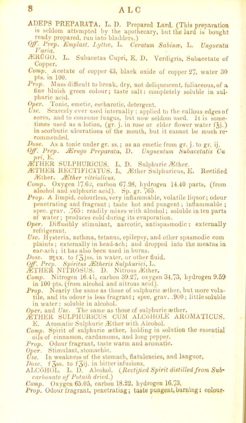 ALC ADEPS PREPARATA. L. D. Prepared Lard. (This preparation is seldom attempted by the apothecary, but the lard is bought ready prepared, run into bladders.) 0//. Prep, Emplast. Lytta?, L. Ceratum Sabince, L. Unauenta Faria. TER0GO. L. Subacetas Cupri, E. D. Verdigris, Subacetate of Copper. Comp. Acetate of copper 43, black oxide of copper 27, water 30 pts. in 100. Prop. Mass difficult to break, dry, not deliquescent, foliaceous, of a tine bluish green colour; taste salt; completely soluble in sul- phuric acid. Oper. Tonic, emetic, escharotic, detergent. Use. Scarcely ever used internally ; applied to the callous edges of sores, and to consume fungus, but now seldom used. It is some- times used as a lotion, (gr. j. in rose or elder dower water f^j.) in scorbutic ulcerations of the mouth, but it cannot be much re- commended. Dose. As a tonic under gr. ss.; as an emetic from gr. j. to gr. ij. Ujf Prep. JErugo Preparata, D. Ujiguentum Subacetatis Cu vri, E. TETHER SULPHURTCUS. L. D. Sulphuric TEther. TETHER RECTIFICATUS. L. TEther Sulphuricus, E. Rectified TEther. JEther vitriulicus. Comp. Oxygen 17-6J, carbon 67-08, hydrogen 14.40 parts, (from alcohol and sulphuric acid). Sp. gr. 765. Prop. A limpid, colourless, very inflammable, volatile liquor; odour penetrating and fragrant; taste hot and pungent; inflammable ; spec. grav. .765: readily mixes with alcohol; soluble in ten parts of water; produces cold during its evaporation. Oper. Diffusibly stimulant, narcotic, antispasmodic: externally refrigerant. Use. Hysteria, asthma, tetanus, epilepsy, and other spasmodic com plaints; externally in head-ach; and dropped into the meatus in ear-ach; it has also been used in burns. Dose. iTfxx. to f3jss, in water, or other fluid. Off. Prep. Spiritus JEther is Sulphurici, L. /ETHER NITROSUS. D. Nitrous .Ether. Comp. Nitrogen 16.41, carbon 39.27, oxygen 34.73, hydrogen 9.59 in 100 pts. (from alcohol and nitrous acid). Prop. Nearly the same as those of sulphuric aether, but more vola- tile, and its odour is less fragrant; spec. grav. .900; littlesoluble in water : soluble in alcohol. Oper. and Use. The same as those of sulphuric aether. TETHER SULPHURfCUS CUM ALCoHOLE AROMATICUS. E. Aromatic Sulphuric .Ether with Alcohol. Comp. Spirit of sulphuric aether, holding in solution the essential oils of cinnamon, cardamoms, and long pepper. Prop. Odour fragrant, taste warm and aromatic. Oper. Stimulant, stomachic. Use. In weakness of the stomach, flatulencies, and languor, Dose. f3ss* to f 3u* in bitter infusions. ALCOHOL. L. D. Alcohol. (Itectijicd Spirit distilled from S'w6- carbonate of Potash dried.) Comp. Oxygen 65.05, carbon 18.22, hydrogen 16.73, Prop. Odour fragrant, penetrating; taste pungent, burning; colour-