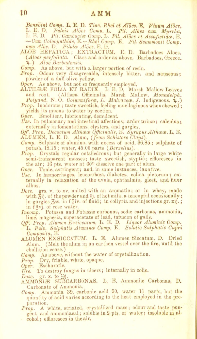 Eenxoini Comp. L. E. D. Tine. Rhei et Aloes, E. Vinum Aloes, L. E. D. Pulvis Aloes Comp. L. Pi/. Aloes cum Myrrlia, L. E. D. Pi7. Gambogice Comp. L. Pi/. Aloes et Assnfoeti'dce, E. —Cum Colocynthide, E. —Rhei Comp. E. Pil. Seammonii Comp. cum D. Pilules Aloes. E. D. ALOE HEPATICA; EXTRACTUM. E. D. Barbadoes Aloes. (Aloes perfoliata. Class and order as above. Barbadoes, Greece. %.) Aloe Bnrbadensis. Comp. As above, but with a larger portion of resin. P* ^ ’ ’ ' ’e, intensely bitter, and nauseous; Oper. As above, but not so frequently employed. ALTH.EvE FOLiA ET RADIX. L. E. D. Marsh Mallow Leaves and root. (Althaea Officinalis, Marsh Mallow, Monadelph. Polyand. N. O. Columnifcra:, L. Malvaceae, J. Indigenous. %.) Prop. Inodorous; taste sweetish, feeling mucilaginous when chewed ; yields its mucus to water by coction. Oper. Emollient, lubricating, demulcent. Use. In pulmonary and intestinal affections; ardor urinae; calculus; externally in fomentations, clysters, and gargles. Off. Prep. Dccoctum A It lies cc Officinalis^ E. Syrupus Althccce. L. E. ALOMEN, L. E. D. Alum, (‘from Schistose Clays). Comp. Sulphate of alumina, with excess of acid, 3(5.85 ; sulphate of potash, 13.15; water, 45.00 parts (Berzelius). Prop. Crystals regular octahedrons; but generally in large white semi-transparent masses; taste sweetish, styptic; effloresces in the air; 1(5 pts. water at 00° dissolve one part of alum. Oper. Tonic, astringent; and, in some instances, laxative. Use. In hemorrhages, leucorrhoea, diabetes, colica pictorum ; ex- ternally in relaxation of the uvula, ophthalmia, gleet, and fluor albus. Dose. grs. v. to xv. united with an aromatic; or in whey, made with 3ij- of the powder and Oj. of hot milk, a teacupful occasionally; in gargles 3SS- m f Jiv. of fluid; in collyria and injections gr. xij.; in tjyj. of rose water. Incomp. Potassa and Potass® carbonas, sod® carbonas, ammonia, lime, magnesia, superacetate of lead, infusion of galls. Off. Prep. Alumen Exsiccatum, L. E. D. Liquor Aluminis Comp. L. Pulv. Sulphatis Alumince Comp. E. Sotutio Sulphatis Cupri Composita, E. ALUMEN EXSICCATUM. L. E. Alumen Siccatum. D. Dried Alum. (Melt the alum in an earthen vessel over the fire, until the ebullition cease.) Comp. As above, without the water of crystallization. Prop. Dry, friable, white, opaque. Oper. Escharotic. Use. To destroy fungus in ulcers; internally in colic. Dose. gr. x. to £j. AMMONLE SUBCARBoNAS. L. E. Ammoni® Carbonas, D. Carbonate of Ammonia. Comp. Ammonia 39, carbonic acid 50, water 11 parts, but the quantity of acid varies according to the heat employed in the pre- paration. Prop. A white, striated, crystallized mass; odour .and taste pun- gent and ammoniaeal; soluble in 2 pts. of water; insoluble in al- cohol; effloresces in the air.