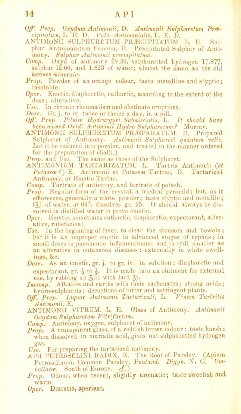 Off. Prep. Oxydum Antimonii, D. Antimonii Sulphur elum Pres- cipiiatum, L. E. D. Pulv. Antimonialis, L. R. 1). ANTIMONII SULPHURETUM PRiBCIPITATUM. L. E. Sul- phur Antiinoniatum Fuscura, D. Precipitated Sulphur of Anti- mony. Sulphur Antimonii prepuipitatum. Comn. Oxyil of antimony 08.30, sulphuretted hydrogen 17-877* sulphur 12.00, and 1.823 of water; almost the same as the old kermes minerale. Prop. Powder of an orange colour, taste metalline and styptic; insoluble. Opcr. Emetic, diaphoretic, cathartic, according to the extent of the dose; alterative. Use. In chronic rheumatism and obstinate eruptions. Dose. Gr. j. to iv. twice or thrice a day, in a pill. Off. Prep. Pilulce Hydrargyri Submuriatis, L. It should have been named O.vidi Antimonii Hydro Sulphur etumf Murray. ANTIMONII SULPHURETUM* PRyEPARATUM. D. Prepared Sulphuret of Antimony. Antimonii Sulphured quantum velis. Let it be reduced into powder, and treated in the manner ordered for the preparation of chalk.) Prop, and Use. The same as those of the Sulphuret. ANPIMONIUM TARTARIZATUM. L. Tartris Antimonii (et Potassce ?) E. Antimonii et Potass® Tartras, D. Tartarized Antimony, or Emetic Tartar. Comp. Tartrate of antimony, and tartrate of potash. Prop. Regular form of the crystal, a triedral pyramid; but, as it effloresces, generally a white powder; taste styptic and metallic; fjj. of water, at 60 , dissolves gr. 25. It should always be dis- solved in distilled water to prove emetic. Oper. Emetic, sometimes cathartic, diaphoretic, expectorant, alter- ative, rubefacient. Use. In the beginning of fever, to clear the stomach and bowels; but it is an improper emetic in advanced stages of typhus ; in small doses in pneumonic inflammations; and in still smaller as an alterative in cutaneous diseases : externally in white swell- ings, &c. Dose. As an emetic, gr. j. to gr. iv, in solution ; diaphoretic and expectorant, gr. g to J. It is made into an ointment for external use, by rubbing up 31- with lard Jj. Incomp. Alkalies and earths with their carbonates; strong acids; hydro-sulphurets ; decoctions of bitter and astringent plants. Off. Prep. Liquor Antimonii Tartarizati, L. Pinum Tartritis Antimonii, E. ANTIMONII VITRUM. L. E. Glass of Antimony. Antimonii Oxydum Sulphuretum Vitrifactum. Comp. Antimony, oxygen, sulphuret of antimony. Prop. A transparent glass, of a reddish brown colour: taste harsh : when dissolved in muriatic acid, gives out sulphuretted hydrogen gas. Use. For preparing the tartarized antimony. API I PETRoSfiLINI RADIX. E. The Root of Parsley. (Apimn Petroselinum, Common Parsley, Pentand. Digyn. N. O. Um- bellate. South of Europe, cf.) Prop. Odour, when recent, slightly aromatic; taste sweetish and warm. Opcr, Diuretic, aperient*