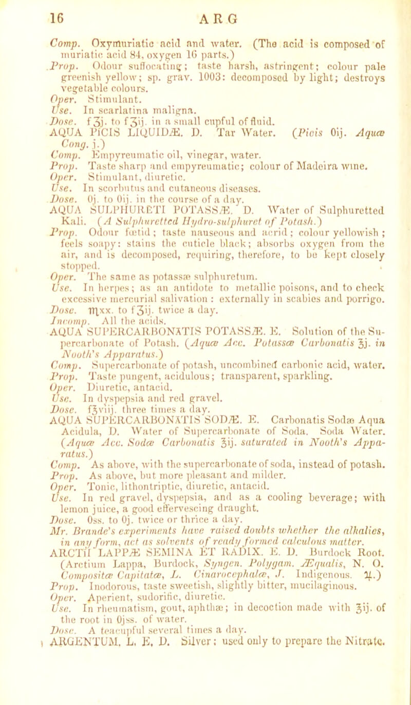 Comp. Oxymuriatic acid and water. (The acid is composed of muriatic acid 84, oxygen 1G parts.) Prop. Odour suffocating; taste harsh, astringent; colour pale greenish yellow; sp. grav. 1003: decomposed by light; destroys vegetable colours. Over, Stimulant. Use. In scarlatina maligna. Dose, f 3j • to f 3\i ■ io *'1 small cupful of fluid. AQUA PlCIS LIQUIDS. D. Tar Water. [Piois Oij. Aqucc Cong, j.) Comp. Empyreumatic oil, vinegar, water. Prop. Taste sharp and empyreumatic; colour of Madeira wine. Oper. Stimulant, diuretic. Use. In scorbutus and cutaneous diseases. Dose. Oj. to Oij. in the course of a day. AQUA SULPHURETI POTASS/E. D. Water of Sulphuretted Kali. (A Sulphuretted Hydro-sulpliurct of Potash.') Prop. Odour foetid ; taste nauseous and acrid ; colour yellowish ; feels soapy: stains the cuticle black; absorbs oxygen from the air, and is decomposed, requiring, therefore, to be kept closely stopped. Oper. The same as potassae sulphuretum. Use. In herpes; as an antidote to metallic poisons, and to check excessive mercurial salivation : externally in scabies and porrigo. Dose, irjxx. to f 3ij. twice a day. Incomp. All the acids. AQUA SUPERCARBONATIS POTASS.ZE. E. Solution of the Su- percarbonate of Potash. (Aquev Ace. Potasses Carbonatis ^j- in Nuoth's Apparatus.) Comp. Supercarbonate of potash, uncombincd carbonic acid, water. Prop. Taste pungent, acidulous; transparent, sparkling. Oper. Diuretic, antacid. Use. In dyspepsia and red gravel. Dose. fjviij. three times a day. AQUA SUPERCARBONATIS SOD7E. E. Carbonatis Sodao Aqua Acidula, D. Water of Supercarbonatc of Soda. Soda Water. (Aquee Ace. Sodcc Carbonatis ^ij- saturated in Nooth's Appa- ratus.) Comp. As above, with the supercarbonate of soda, instead of potash. Prop. As above, but more pleasant and milder. Oper. Tonic, lithontriptic, diuretic, antacid. Use. In red gravel, dyspepsia, and as a cooling beverage; with lemon juice, a good effervescing draught. Dose. Oss. to Oj. twice or thrice a day. Mr. Braude's experiments have raised doubts whether the alkalies, in am/ form, act as solvents of ready formed calculous matter. ARCTlI LAPPvE SEMINA ET RADIX. E. D. Burdock Roof. (Arctium Lappa, Burdock, Syngen. Polygam. JEqualis, N. O. Composites Capitatce, L. Cinarocephatee, J. Indigenous. If.) Prop. Inodorous, taste sweetish, slightly bitter, mucilaginous. Oper. Aperient, sudorific, diuretic. Use. In rheumatism, gout, aphthae; in decoction made with of the root in Ojss. of water. Dose. A teacupful several times a day. * ARGENTUM. L, E, D. Silver; useil only to prepare the Nitrate.