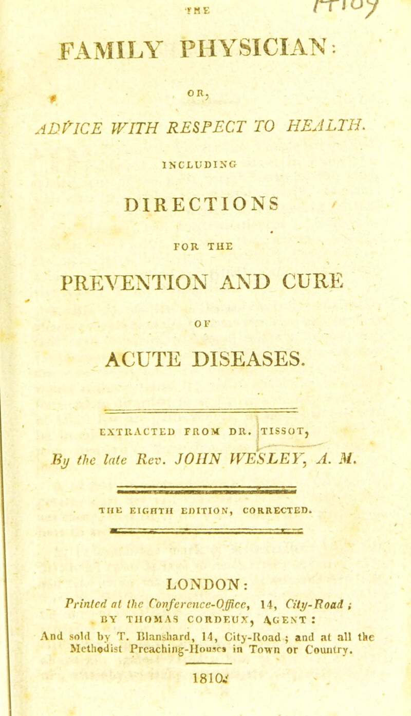 FAMILY PHYSICIAN f OR, ADtlCE with respect to health. INCLUDING DIRECTIONS / FOR TUB PREVENTION AND CURE OF ACUTE DISEASES. EXTRACTED FROM DR. :TISSOT, By the late Rev. JOHN WESLEY, A. M. THE EIGHTH EDITION, CORRECTED. LONDON: Printed at the Confcrcnce-Officc, 14, City-Road ; BY THOMAS CORDF.UX, AGENT : And sold by T. Blansliard, 14, City-Road; and at all the Methodist Prcaching-IIousrs in Town or Country. 1810.'