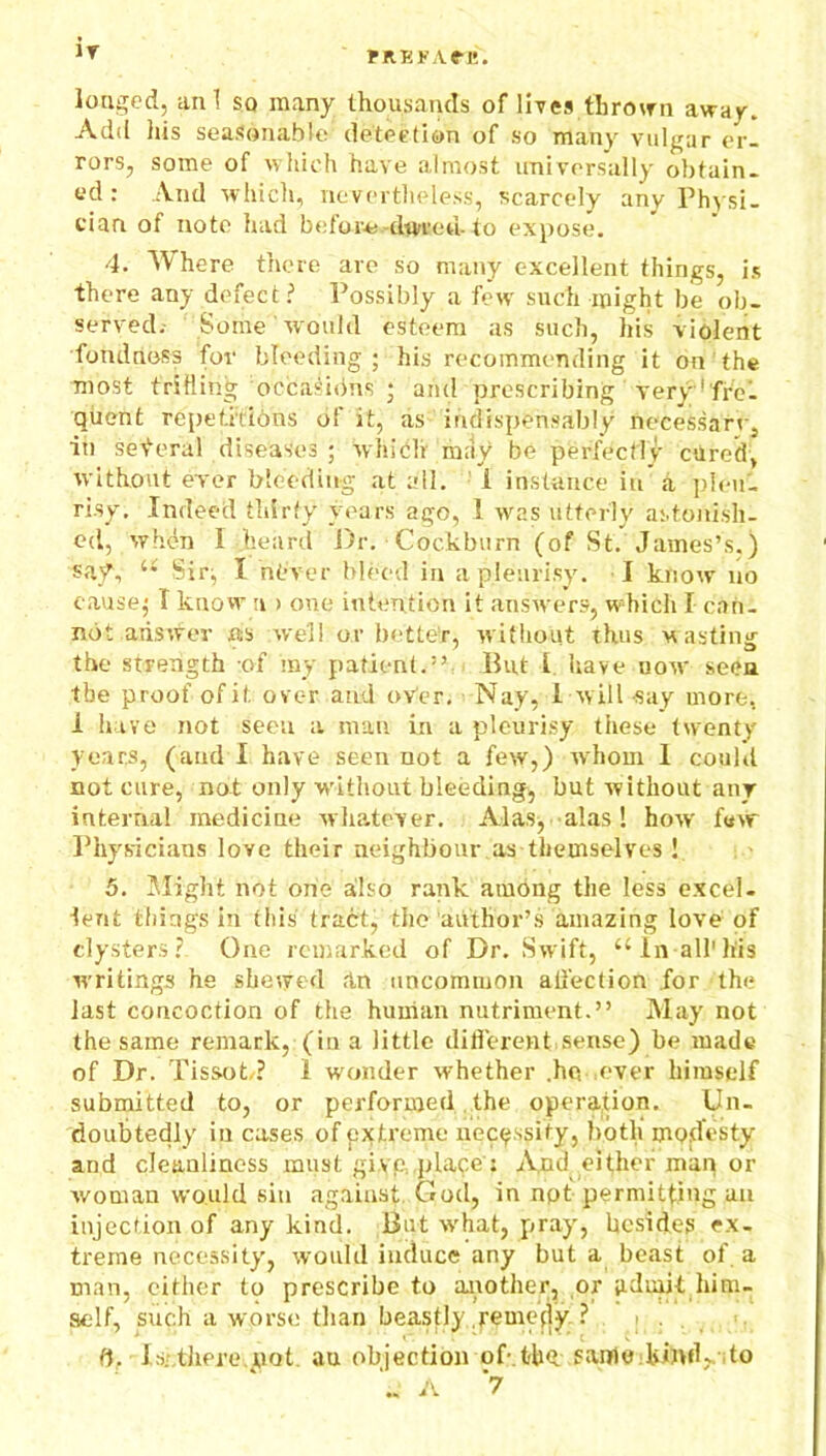 iy rREKA.e-1*. longed, an 1 so many thousands of lives thrown away. Add his seasonable detection of so many vulgar er- rors, some of which have almost universally obtain- ed : And which, nevertheless, scarcely any Physi- cian of note had before-darted- to expose. 4. Where there are so many excellent things, is there any defect? Possibly a few such might be ob- served. Some would esteem as such, his violent fondness for bleeding; his recommending it on the most trilling occasions j and prescribing very' fre- quent repetitions of it, as indispensably necessary, in several diseases ; which may be perfectly cured, without ever bleeding at all. 1 instance in a pleu- risy. Indeed thirty years ago, 1 was utterly astonish- ed, when I heard Dr. Cockburn (of St. James’s.) saf, “ Sir; I rib'ver bleed in a pleurisy. I know no cause; I know n > one intention it answers, which I can- not answer ns well or better, without thus wasting the strength of my patient.” But I have now seen the proof of it ovc-r and over. Nay, 1 will say more, i have not seen a man in a pleurisy these twenty years, (and I have seen not a few,) whom I could not cure, not only without bleeding, but without any internal medicine whatever. Alas, alas! how few Physicians love their neighbour .as themselves ! 5. Might not one also rank among the less excel- lent things in this tract, the author’s amazing love of clysters? One remarked of Dr. Swift, t£ In all'his writings he shewed .in uncommon affection for the last concoction of the human nutriment.” May not the same remark, (in a little different sense) be made of Dr. Tissot/? 1 wonder whether .he .ever himstdf submitted to, or performed the operation. Un- doubtedly in cases of extreme necessity, both' modesty and cleanliness must give, place’: And either man or woman would sin against. God, in npt permitting an injection of any kind. But what, pray, besides ex- treme necessity, would induce any but a beast of a man, cither to prescribe to another, or admit him- self, such a worse than beastly remedy ? ft. Is. there.not an objection of-.the same kind, to