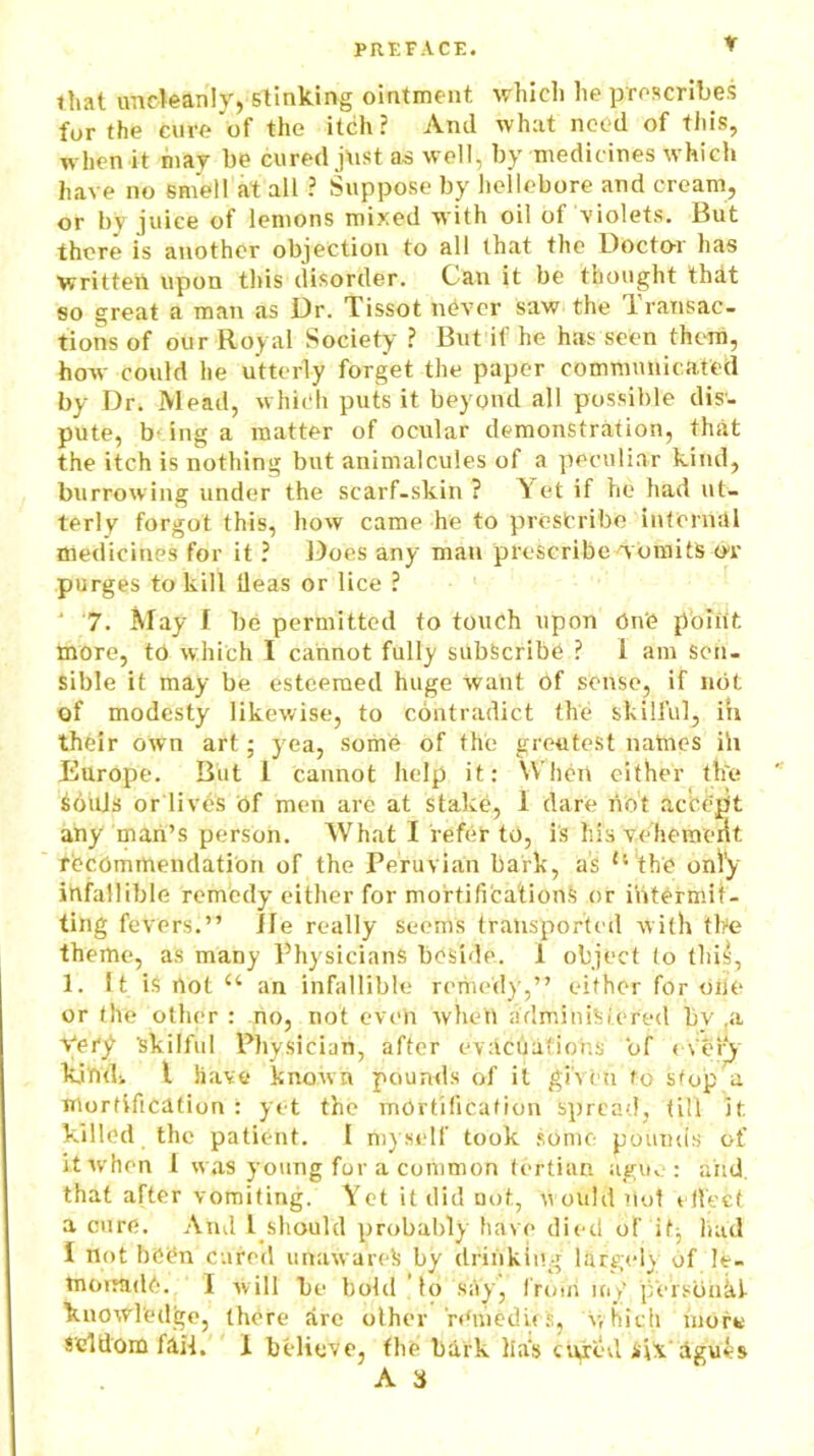 * that uncleanly, stinking ointment which he proscribes for the cure'of the itch? Anil what need of this, when it may be cured just as well, by medicines which have no smelt at all ? Suppose by hellebore and cream, or by juice of lemons mixed with oil of violets. But there is another objection to all that the Doctor has written upon this disorder. Can it be thought that so great a man as Dr. Tissot never saw the 1 ransac- tions of our Royal Society ? But it he has seen them, how could he utterly forget the paper communicated by Dr. Mead, which puts it beyond all possible dis- pute, b- ing a matter of ocular demonstration, that the itch is nothing but animalcules of a peculiar kind, burrowing under the scarf-skin ? Yet if he had ut- terly forgot this, how came he to prescribe internal medicines for it ? Does any man prescribe w omits or purges to kill lleas or lice ? ' 7. May I be permitted to touch upon One point more, to which I cannot fully subscribe ? i am Sen- sible it may be esteemed huge want of sense, if not of modesty likewise, to contradict the skilful, in their own art; yea, some of the greatest naines ill Europe. But 1 cannot help it: When either ttie Souls or lives of men are at stake, I dare not accept any man’s person. What I refer to, is his vehemeiit recommendation of the Peruvian bark, as ts the only infallible remedy either for mortifications or Intermit- ting fevers.” lie really seems transported with the theme, as many Physicians beside. 1 object to tips, 1. It is not u an infallible remedy,” either for one or the other : no, not even whett administered bv ,a Very 'skilful Physician, after evacuations of every kjnd> l have known pounds of it given to stop a mortification : yet the mortification spread, till it killed the patient. I myself took some pounds of it when I was young for a common tertian ague: and. that after vomiting. Yet it did not, uouldilol effect a cure. And i should probably have died of if; had I not been cured unaware?! by drinking largely of le- monade. I will be bold to say, froth my personal knowledge, there are other 'remedies, which morn seldom fail. I believe, the bark lias cured s\X‘ agues