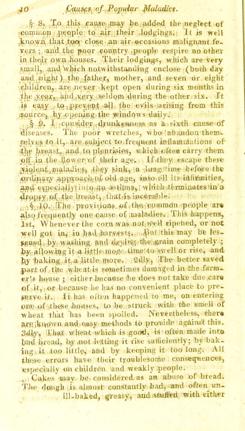 JO g of Popuiar filuZudict. 8» Tfo, .this .cause) ;may be added the neglect of icommbp people to air their lodgings.; It is well known, thatfQOf close .an air. occasions malignant fe- vers,; <and the poor country .people respire no other in tlie-ir own houses. Their lodgings, which are very small, and which notwithstanding enclose (both day and. night), the father, mother, and seven or eight children, are never kept open during six months in ipey.etu,’, and .ygry seldom during the other six. It ig easy , all. the evils arising from this j&ourcej by opening the windows daily. ;§ 9. I ;cpnsidex (dirunkemiessi as 'a>sixth cause of diseases. The poor wretches, who-'abandon them- selves to it,, are subject to frequent inflammations of breast, gnipntq plppripipsj w hich often carry them off Tn the bower of their age. If they escape these viqjepf (#ialadie$, 4hcy fcinJj, .a loagdtime before the cmlipary #pp;yoach] pf o-ld age, into.ell its- idfithnities, and,' e^peci^iiy! jutp;-,4p--astlima^i which (terminates in a dpopsyi pf ,;tbe brcast, that'is,- inotijpaibl e•; §j.10..!The provisions.ofdhu Pdmmdn peiople are also frequently one cause of .maladies. This happens, 1st, Whenever the corn was nobtftetl ripeiied, or not well got in, in bad harvests, .fluf this may be ies- jigped. bywyajShipg gud dtf }rihg.' ffeeb&rain completely • by gl]ovvipg it a lift|e.|noiile.tiin,e'to rnvell or rise, and baking it,.a little more, ‘idly;; The better saved part of tfle .wheat- is sometimes damaged in the.farm- er’s house ; either because the does not take due .care of it, i or because he has no convenient place to pre- serve.it. It has often happened to nie, on entering Olip of these houses, to be struck with the smell of wheat that bas been spoiled. Nevertheless, there argikqo'wn and,easy sae-thods to provide against this, Sdiyv That wheat which is .good, is often made into bad bread, by,not letting it rise sufficiently; by bak- ing- it too little, and by keeping it too long. All these errors have their troublesome consequences, especially on children and weakly people. , Cakes may be. considered, as an. abuse of bread. The dojugh is almost constantly bad^ and often un- ill-baked, greasy, and studied with either