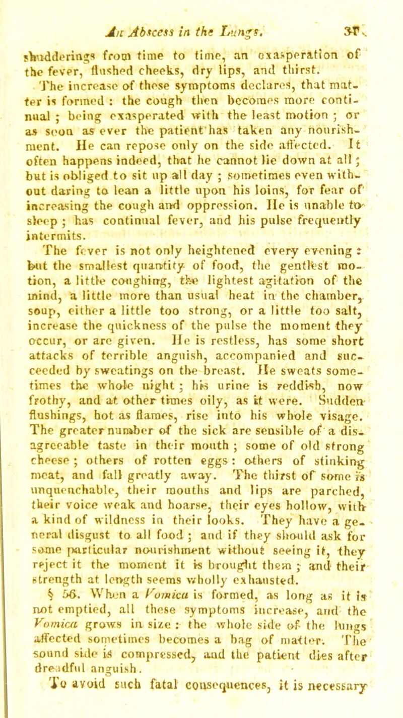 shuddering* from time to time, an exasperation of the fever, flushed cheeks, dry lips, and thirst. The increase of these symptoms declares, that mat- ter is formed : the cough then becomes more conti- nual ; being exasperated with the least motion ; or as soon as ever the patient has taken any nourish- ment. He can repose only on the side affected. It often happens indeed, that he cannot lie down at all; but is obliged to sit up all day ; sometimes even with- out daring to lean a little upon his loins, for fear of increasing the cough and oppression. lie is unable to- sleep ; has continual fever, and his pulse frequently intermits. The fever is not only heightened every evening i but the smallest quantity of food, the gentlest mo- tion, a little coughing, the lightest agitation of the mind, a little more than usual heat in the chamber, soup, either a little too strong, or a little too salt, increase the quickness of the pulse the moment they occur, or are given. He is restless, has some short attacks of terrible anguish, accompanied and suc- ceeded by sweatings on the breast. He sweats some- times the whale night ; his urine is reddish, now frothy, and at other times oily, as it were. Sudden flushings, hot as flames, rise into his whole visage. The greater number of the sick are sensible of a dis- agreeable taste in their mouth ; some of old strong cheese ; others of rotten eggs: o-thers of stinking meat, and fall greatly away. The thirst of some is unquenchable, their mouths and lips are parched, their voice weak and hoarse, their eyes hollow, with a kind of wildness in their looks. They have a ge- neral disgust to all food ; and if they should ask for some particular nourishment without seeing it, they reject it the moment it is brought them y and their strength at length seems wholly exhausted. § 56. When a Vomica is formed, as long as it is not emptied, all these symptoms increase, and the Vomica grows in size : the whole side of- the lungs affected sometimes becomes a bag of matter. The sound side is compressed, aud the patient dies after dreadful anguish. Jo avoid such fatal consequences, it is necessary