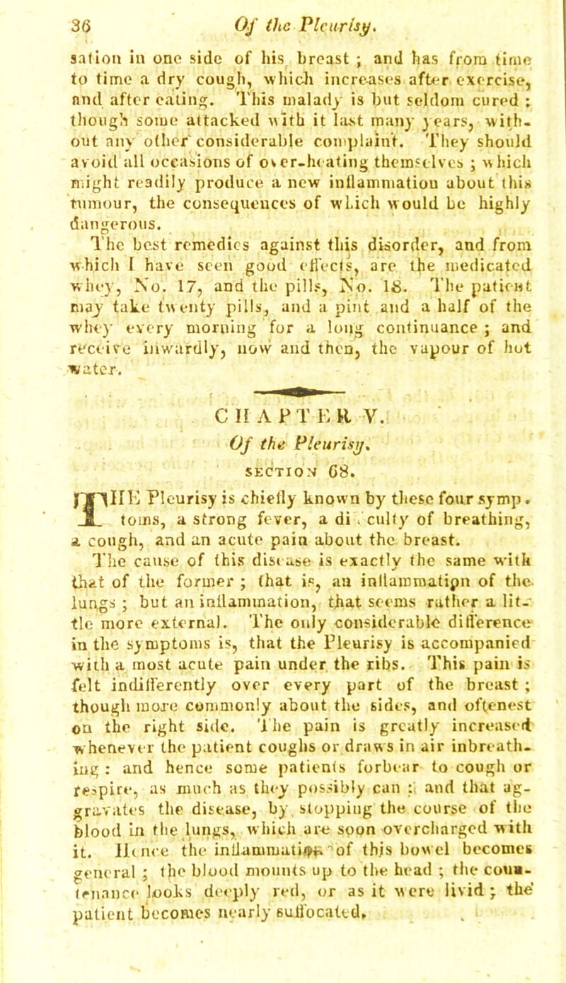 sat ion in one side of his breast ; and has from time to time a dry cough, which increases after exercise, and after eating. This malady is but seldom cured ; though some attacked with it last many years, with- out any other considerable complaint. They should avoid all occasions of over-heating themselves ; which might readily produce a new intlammatiou about this tumour, the consequences of which would be highly dangerous. The best remedies against this disorder, and from which J have seen good effects, are the medicated whey, No. 17, and the pills, No. 18. The patient may take twenty pills, and a pint and a half of the whey every morning for a long continuance ; and receive inwardly, now and then, the vapour of hot water. CHAPTER V. Of the Pleurisy. SECTION 08. jfJTlIK Pleurisy is chieily known by these four symp. a toins, a strong fever, a di . culty of breathing, a cough, and an acute pain about the breast. The cause of this disease is exactly the same with that of the former ; (hat is, an inllaromatipn of the lungs ; but an intlannnation, that seems rather a lit- tle more external. The only considerable difl'erence in the symptoms is, that the Pleurisy is accompanied with a most acute pain under the ribs. This pain is felt indifferently over every part of the breast ; though more commonly about the sides, and oftenest on the right side. The pain is greatly increased whenever the patient coughs or draw s in air inbreath- ing : and hence some patients forbear to cough or respire, as much as they possibly can : and that ag- gravates the disease, by. stopping the course of the blood in the lungs, which are soon overcharged with it. Hence the intlammati^of this bowel becomes general ; the blood mounts up to the head ; the coun- tenance looks deeply red, or as it were livid; the’ patient becomes nearly Buifocated,