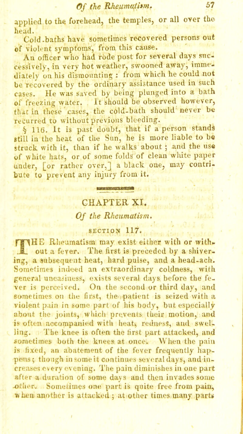 applied to the forehead, the temples, or all over the Cold.baths have sometimes recovered persons out of violent symptoms, from this cause. An officer who had rode post for several days suc- cessively, in very hot weather, swooned away, imme- diately on his dismounting : from which he could not be recovered by the ordinary assistance used in such cases. He was saved by being plunged into a bath of freezing water. It should be observed however, tbat in these cases, the cold-bath should never be recurred to without previous bleeding. § 116. It is past doubt, that if a person stands still in the heat of the Sun, he is more liable to be struck with it, than if he walks about ; and the use of white hats, or of some folds of clean white paper under, [or rather over,] a black one, may contri- bute to prevent any injury from it. HE Rheumatism may exist either with or with- out a fever. The first is preceded by a shiver- ing, a subsequent heat, hard pulse, and a head-ach. Sometimes indeed an extraordinary coldness, with general uneasiness, exists several days before the fe- ver is perceived. On the second or third day, and sometimes on the first, the patient is seized with a violent pain in some part of his body, but especially about the joints, which prevents their motion, and is often accompanied with heat; redness, and swel- ling. The knee is often the first part attacked, and .sometimes both the knees at once. When the pain is fixed, an abatement of the fever frequently hap- pens; though in some it continues several days, and in- creases every evening. The pain diminishes in one part after a duration of some days and then invades some -other.. Sometimes one part is quite free from pain, when another is attacked; at other times many parts head. CHAPTER XI. Of the Rheumatism. SECTION 117.