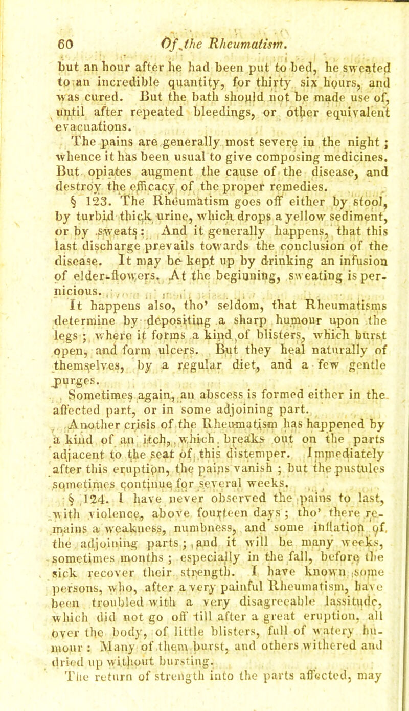 but an hour after he had been put to bed, he sweated to an incredible quantity, for thirty six hours, and was cured. But the bath should not be made use of, until after repeated bleedings, or other equivalent evacuations. The pains are,generally most severe in the night ; whence it has been usual to give composing medicines. But opiates augment the cause of the disease, and destroy the efficacy of the proper remedies. § 123. The Rheumatism goes off either by stool, by turbid thiqk urine, which drops a yellow sediment, or by .sweaty: And it generally happens, that this last discharge prevails towards the conclusion of the disease. It may bo kept up by drinking an infusion of elder^flowers. At the beginning, sweating is per- nicious. ri, It happens also, tho’ seldom, that Rheumatisms determine by dcposijting a sharp humour upon the legs ; where it forms a kind/if blisters, which burst open, and form ulcers. But they heal naturally of themselves, by a regular diet, and a few gentle jpurges. , Sometime^ again, an abscess is formed either in the. affected part, or in some adjoining part. Another crisis of the Rheumatism has happened by a kind of an itch,. which. breaks out on the parts adjacent to the seat of this distemper. Inijnediately after this eruption, the pains vanish ; but the pustules sqmetirnes qontpiuq fqr several weeks. § 324. I have never observed the pains to last, with violence, above fourteen days ; tho’ there re- mains a weakuess, numbness, and some inflation c/f, the adjoining parts;,and it will be many weeks, sometimes months ; especially in the fall, before the sick recover their strength. I have known :some persons, who, after a very painful Rheumatism, have been troubled with a very disagreeable lassitude, which did not go off fill after a great eruption, all over the body, of little blisters, full of watery hu- mour : Many of them burst, and others withered and dried up without bursting. The return of strength into the parts affected, may