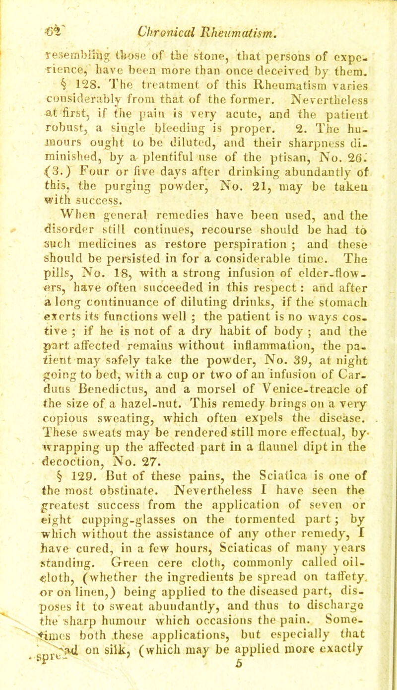 resembling those of the stone, that persons of expe- rience, have been more than once deceived by them. § 128. The treatment of this Rheumatism varies considerably from that of the former. Nevertheless at first, if the pain is very acute, and the patient robust, a single bleeding is proper. 2. The hu- mours ought to be diluted, and their sharpness di- minished, by a plentiful use of the ptisan, No. 20. (3.) Four or five days after drinking abundantly of this, the purging powder, No. 21, may be taken with success. When general remedies have been used, and the disorder still continues, recourse should be had to such medicines as restore perspiration ; and these should be persisted in for a considerable time. The pills, No. 18, with a strong infusion of elder-flow- ers, have often succeeded in this respect: and after a long continuance of diluting drinks, if the stomach exerts its functions well ; the patient is no ways cos- tive ; if he is not of a dry habit of body ; and the part affected remains without inflammation, the pa- tient may safely take the powder, No. 39, at night going to bed, with a cup or two of an infusion of Car- duus Benedictus, and a morsel of Venice-treacle of the size of a hazel-nut. This remedy brings on a very copious sweating, which often expels the disease. These sweats may be rendered still more effectual, by- w rapping up the affected part in a flannel dipt in the decoction, No. 27. § 129. But of these pains, the Sciatica is one of the most obstinate. Nevertheless I have seen the greatest success from the application of seven or eight cupping-glasses on the tormented part ; by which without the assistance of any other remedy, I havo cured, in a few hours, Sciaticas of many years standing. Green cere cloth, commonly called oil- cloth, (whether the ingredients be spread on taffety. or on linen,) being applied to the diseased part, dis- poses it to sweat abundantly, and thus to discharge the sharp humour which occasions the pain. Some- times both these applications, but especially that on silk, (which may be applied more exactly e