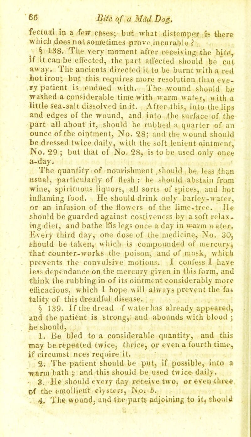 fectual in a few cfrses; but what distemper is there which does not sometimes prove.incurable ? § 138. The very moment after receiving the bite, if it can be effected, the part affected should be cut away. The ancients directed it to be burnt with a red hot iron; but this requires more resolution than eve- ry patient is endued with. The wound should be washed a considerable time with warm water, w ith a little sea-salt dissolved in it. After .this, into the lips and edges of the wound, and into the surface of the part all about it, should be rubbed a quarter of an ounce of the ointment, No. 28; and the wound should be dressed twice daily, with the soft lenient ointment, No. 29 ; but that of No. 28? is to be used only once a-day. The quantity of nourishment .should be less than usual, particularly of flesh : he should abstain from wine, spirituous liquors, all sorts of spices, and hot inflaming food. He should drink only barley-water, or an infusion of the flowers of the lime-tree. He should be guarded against cosiivencss by a soft relax- ing diet, and bathe Ins legs once a day in warm water. Every third day, one dose of the medicine, No. 30, should be taken, which is compounded of mercury, that counterworks the poison, and of ,musk, which prevents the convulsive motions. 1 confess 1 have less dependence on the mercury given in this form, and think the rubbing in of its ointment considerably more efficacious, which I hope will always prevent the fai tality of this dreadful disease. § 139. If the dread f water has already appeared, and the patient is strong, and abounds with blood ; he should, 1. Be bled to a considerable quantity', and this may he repeated twice, thrice, or even a fourth time, if circumst nces require it. 2. The patient should be put, if possible, into a warm bath ; and this should be used tw ice daily7. 3. lie should every day receive two, or even three Of the emollient clysters, No. 5.