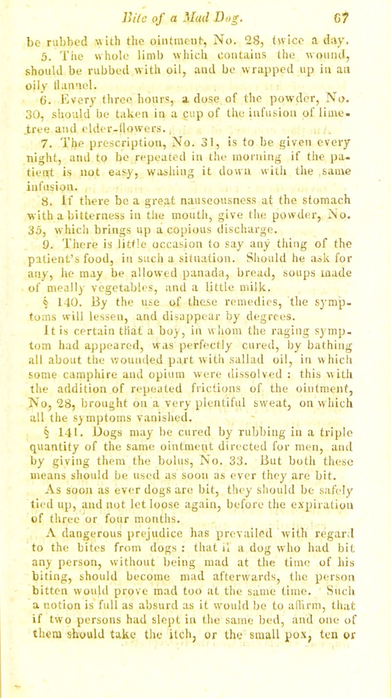 bo rubbed -with the ointment, No. 28, twice a day, 5. The whole limb which contains the wound, should be rubbed with oil, and be wrapped up in an oily flannel. G. Every three hours, a dose of the powder, No. 30, should be taken in a .cup of the infusion of lime, .tree and elder-flowers., 7. The prescription, No. 31, is to be given every night, and to be repeated in the morning if the pa- tient is not easy, washing it down with the same infusion. 8. if there be a great nauseousness at the stomach with a bitterness in the mouth, give the powder, No. 35, which brings up a copious discharge. 9. There is little occasion to say any thing of the patient’s food, in such a situation. Should he ask for any, he may be allowed panada, bread, soups made of meally vegetables, and a little milk. § 140. By the use of these remedies, the symp- toms will lessen, and disappear by degrees. It is certain tiiat a boy, in whom the raging symp- tom had appeared, was perfectly cured, by bathing all about the wounded part with sallad oil, in which some camphire and opium were dissolved : this with the addition of repeated frictions of the ointment, No, 28, brought on a very plentiful sweat, on w hich all the symptoms vanished. § 141. Dogs may he cured by rubbing in a triple quantity of the same ointment directed for men, and by giving them the bolus, No. 33. But both these means should be used as soon as ever they are bit. As soon as ever dogs are bit, they should be safely tied up, and not let loose again, before the expiration of three or four months. A dangerous prejudice has prevailed with regard to the bites from dogs : that n a dog who had bit any person, without being mad at the time of his biting, should become mad afterwards, the person bitten would prove mad too at the same time. Such a notion is full as absurd as it would be to affirm, that if two persons had slept in the same bed, and one of them should take the itch, or the small pox, ten or