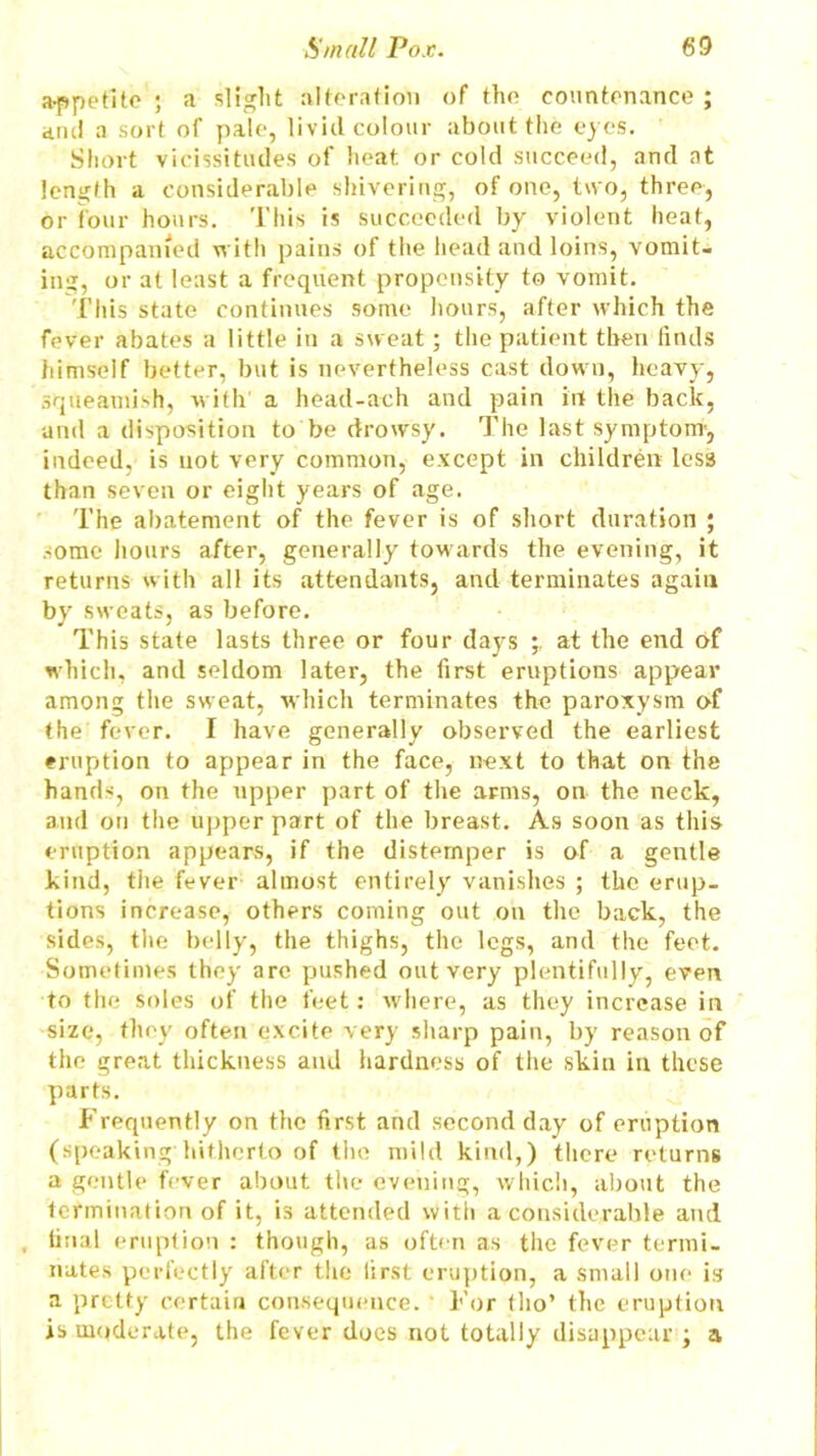 a-ppetitc ; a slight alteration of the countenance; ami a sort of pale, livid colour about the eyes. Short vicissitudes of heat or cold succeed, and at length a considerable shivering, of one, two, three, or four hours. This is succeeded by violent heat, accompanied with pains of the head and loins, vomit- ing, or at least a frequent propensity to vomit. This state continues some hours, after which the fever abates a little in a sweat; the patient then finds himself better, but is nevertheless cast down, heavy, squeamish, with a head-ach and pain irt the back, and a disposition to be drowsy. The last symptom’, indeed, is not very common, except in children les3 than seven or eight years of age. The abatement of the fever is of short duration ; some hours after, generally towards the evening, it returns with all its attendants, and terminates again by sweats, as before. This state lasts three or four days at the end of which, and seldom later, the first eruptions appear among the sweat, which terminates the paroxysm of the fever. I have generally observed the earliest eruption to appear in the face, next to that on the hands, on the upper part of the arms, on the neck, and on the upper part of the breast. As soon as this eruption appears, if the distemper is of a gentle kind, the fever almost entirely vanishes ; the erup- tions increase, others coining out on the back, the sides, the belly, the thighs, the legs, and the feet. Sometimes they are pushed out very plentifully, even to the soles of the feet: where, as they increase in size, they often excite very sharp pain, by reason of the great thickness and hardness of the skin in these parts. Frequently on the first and second day of eruption (speaking hitherto of the mild kind,) there returns a gentle fever about the evening, which, about the termination of it, is attended with a considerable and , final eruption : though, as often as the fever termi- nates perfectly after the first eruption, a small one is a pretty certain consequence. For tho* the eruption is moderate, the fever does not totally disappear ; a