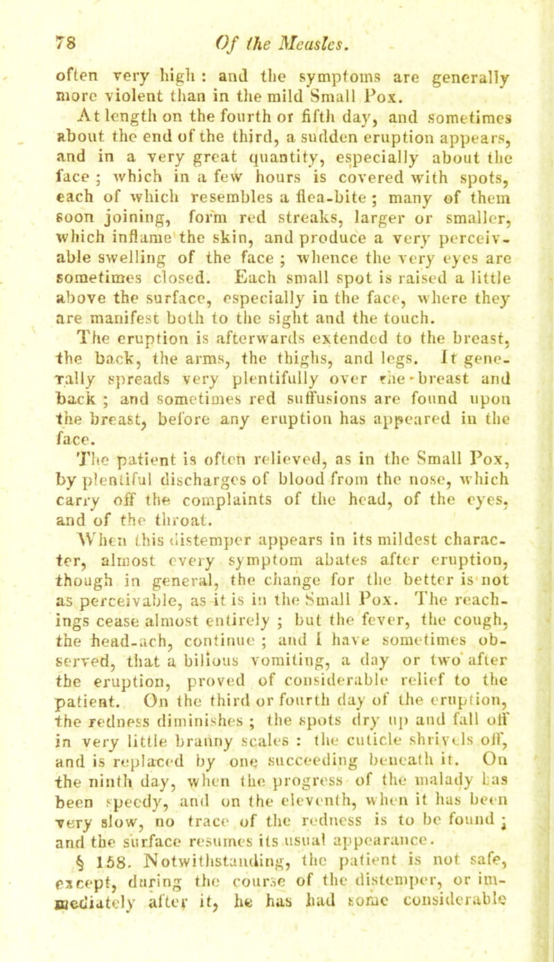 often very high : and the symptoms are generally more violent than in the mild Small Pox. At length on the fourth or fifth day, and sometimes about the end of the third, a sudden eruption appears, and in a very great quantity, especially about the face ; which in a fetV hours is covered with spots, each of which resembles a flea-bite ; many of them soon joining, form red streaks, larger or smaller, which inflame the skin, and produce a very perceiv- able swelling of the face ; whence the very eyes are sometimes closed. Each small spot is raised a little above the surface, especially in the face, where they are manifest both to the sight and the touch. The eruption is afterwards extended to the breast, the back, the arms, the thighs, and legs. It gene- rally spreads very plentifully over rhe-breast and back ; and sometimes red suffusions are found upon the breast, before any eruption has appeared in the face. The patient is often relieved, as in the Small Pox, by plentiful discharges of blood from the nose, which carry off the complaints of the head, of the eyes, and of the throat. When this distemper appears in its mildest charac- ter, almost every symptom abates after eruption, though in general, the change for the better is not as perceivable, as it is in the Small Pox. The Teach- ings cease almost entirely ; but the fever, the cough, the head-ach, continue ; and l have sometimes ob- served, that a bilious vomiting, a day or two after the eruption, proved of considerable relief to the patient. On the third or fourth day of the eruption, the redness diminishes ; the spots dry up and fall off in very little branny scales : the cuticle shrivels off, and is replaced by one succeeding beneath it. On the ninth day, when the progress of the malady Las been speedy, and on the eleventh, when it has been very slow, no trace of the redness is to be found • and the surface resumes its usual appearance. § 158- Notwithstanding, the patient is not safe, except, during the course of the distemper, or im- mediately aftey it, he has had some considerable