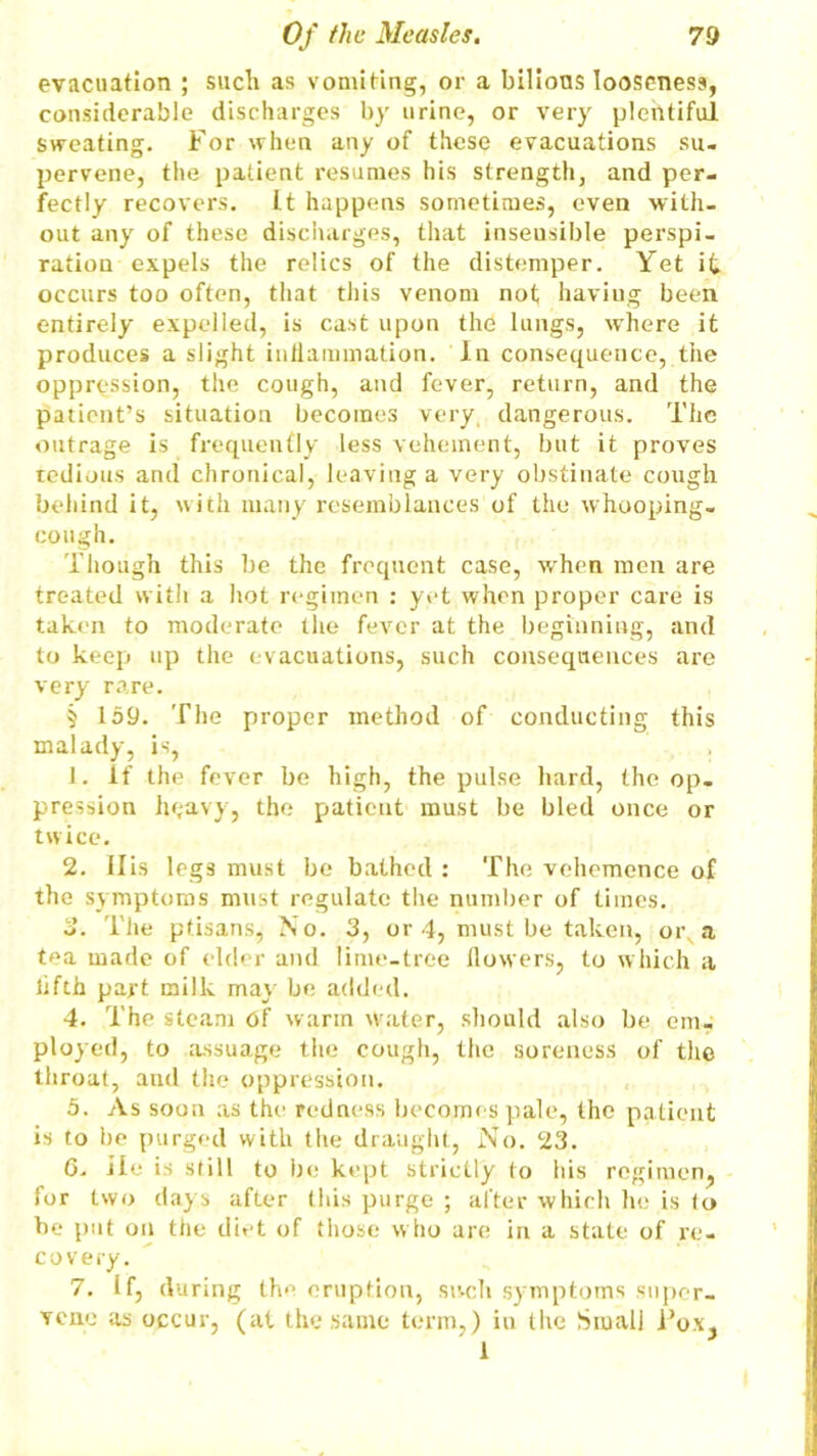 evacuation ; such as vomiting, or a bilions looseness, considerable discharges by urine, or very plentiful sweating. For when any of these evacuations su- pervene, the patient resumes his strength, and per- fectly recovers. It happens sometimes, even with- out any of these discharges, that insensible perspi- ration expels the relics of the distemper. Yet it occurs too often, that this venom not haviug been entirely expelled, is cast upon the lungs, w’here it produces a slight inflammation. In consequence, the oppression, the cough, and fever, return, and the patient’s situation becomes very dangerous. The outrage is frequently less vehement, but it proves redious and chronical, leaving a very obstinate cough behind it, with many resemblances of the whooping- cough. Though this be the frequent case, when men are treated with a hot regimen : yet when proper care is taken to moderate the fever at the beginning, and to keep up the evacuations, such consequences are very rare. 5 159. The proper method of conducting this malady, is, 1. if the fever be high, the pulse hard, the op- pression heavy, the patient must be bled once or twice. 2. His legs must be bathed : The vehemence of the symptoms must regulate the number of times. 3. The ptisans, No. 3, or 4, must be taken, or a tea made of elder and lime-tree flowers, to which a iifth part milk may be added. 4. The steam Of warm water, should also be em- ployed, to assuage the cough, the soreness of the throat, and the oppression. 5. As soon as the redness becomes pale, the patient is to be purged with the draught, No. 23. 6. ile is still to be kept strictly to his regimen, for two days after this purge ; after which he is to be put on the diet of those w ho are in a state of re- covery. 7. If, during the eruption, swell symptoms super- vene as occur, (at the same term,) in the Small Pox, 1