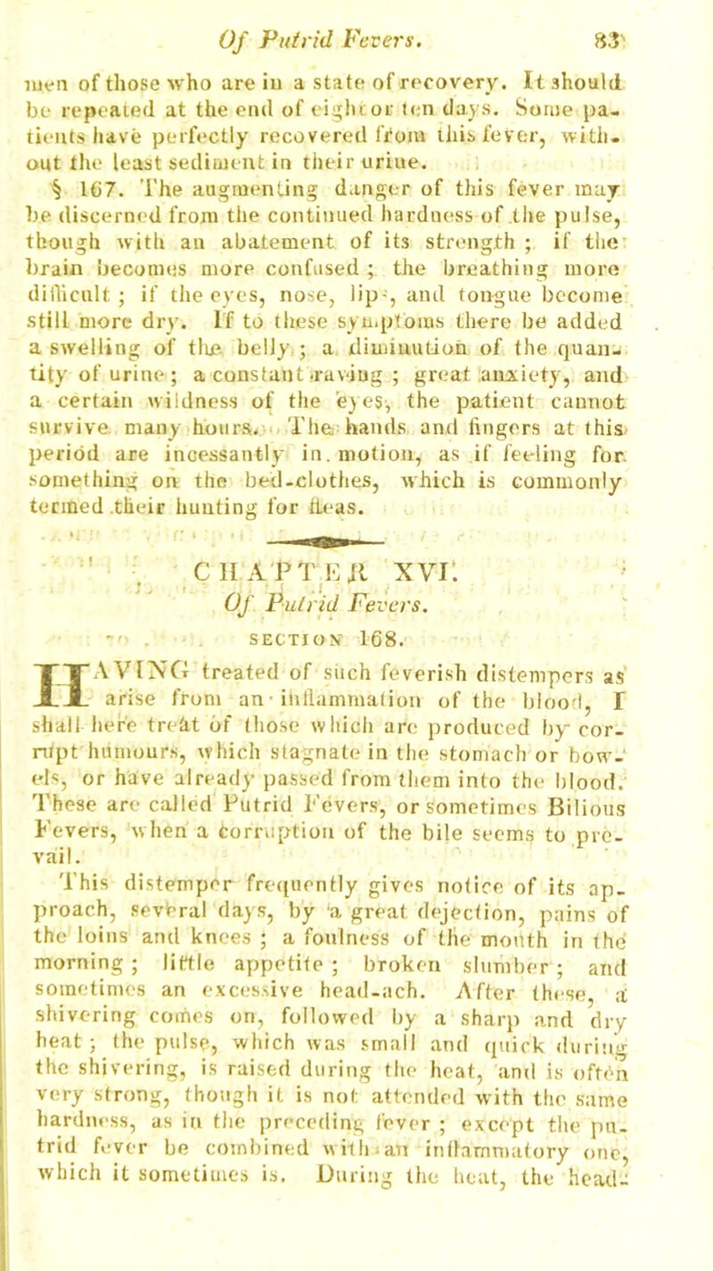 men of those who are in a state of recovery. It should be repeated at the end of eight or ten days. Some pa- tients have perfectly recovered (Voiu this fever, with- out the least sediment in their urine. § 167. The augmenting danger of this fever may be discerned from the continued hardness of the pulse, though with an abatement of its strength ; if tlie brain becomes more confused ; the breathing more difficult; if the eyes, nose, lip-, and tongue become still more dry. If to these symptoms there be added a swelling of the belly ; a diminution of the quan- tity of urine; a constant .raving ; great anxiety, and a certain wildness of the eyes-, the patient cannot survive many hours. The hands and fingers at this, period are incessantly in. motion, as .if feeling for something on the bed-clothes, which is commonly termed their hunting for fleas. CHAPTKjl xvi: Of. Putrid Fevers.  . SECTION 168. HAVING treated of such feverish distempers as arise from an inllammalion of the blood, T shall here treht of those which are produced by cor- rupt humours, which stagnate in the stomach or bow- els, or have already passed from them into the blood. These are called Putrid Fevers, or sometimes Bilious Fevers, w hen a Corruption of the bile seem^ to pre- vail. This distemper frequently gives notice of its ap- proach, several days, by 'a great dejection, pains of the loins and knees ; a foulness of the month in the morning ; little appetite ; broken slumber ; and sometimes an excessive head-ach. After these, ;t shivering comes on, followed by a sharp and dry heat; the pulse, which was small and quick during the shivering, is raised during the heat, and is often very strong, though it is not attended with the same hardness, as in the preceding fever ; except the pu- trid fever be combined with.an inflammatory one, which it sometimes is. During the heat, the head-