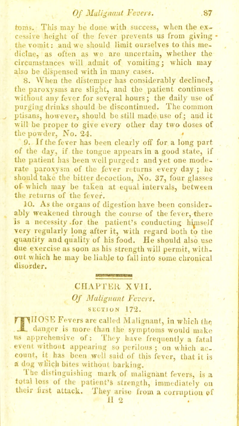 toms. This may he done with success, when the ex- cessive height of the fever prevents us from giving the vomit: and we should limit ourselves to this me- dicine, as often as we are uncertain, whether the circumstances will admit of vomiting; which may also be dispensed with in many cases. 8. When the distemper has considerably declined, the paroxysms are slight, and the patient continues without any fever for several hours; the daily use of purging drinks should be discontinued. The common ptisans, however, should be still made use of; and it will be proper to give every other day two doses of the powder, No. 24. * 9. If the fever has been clearly off for a long part of the day, if the tongue appears in a good state, if the patient has been well purged : and yet one mode- rate paroxysm of the fever returns evei’y day ; he should take the bitter decoction, No. 37, four glasses of which may be taken at equal intervals, between the returns of the fever. 10. As the organs of digestion have been consider- ably weakened through the course of the fever, there is a necessity .for the patient’s conducting hiinself very regularly long after it, with regard both to the quantity and quality of his food. He should also use due exercise as soon as his strength will permit, with- out which he may be liable to fall into some chronical disorder. CHAPTER XVII. Of Malignant Fevers. suction 172. THOSE Fevers are called Malignant, in which the? danger is more than the symptoms would make us apprehensive of: They have frequently a fatal event without appearing so perilous ; on which ac- count, it has been well said of this fever, that it is a dog which bites without barking. i he distinguishing mark of malignant fevers, is a total loss of the patient’s strength, immediately on their first attack. 1 hey arise from a corruption of 11 2