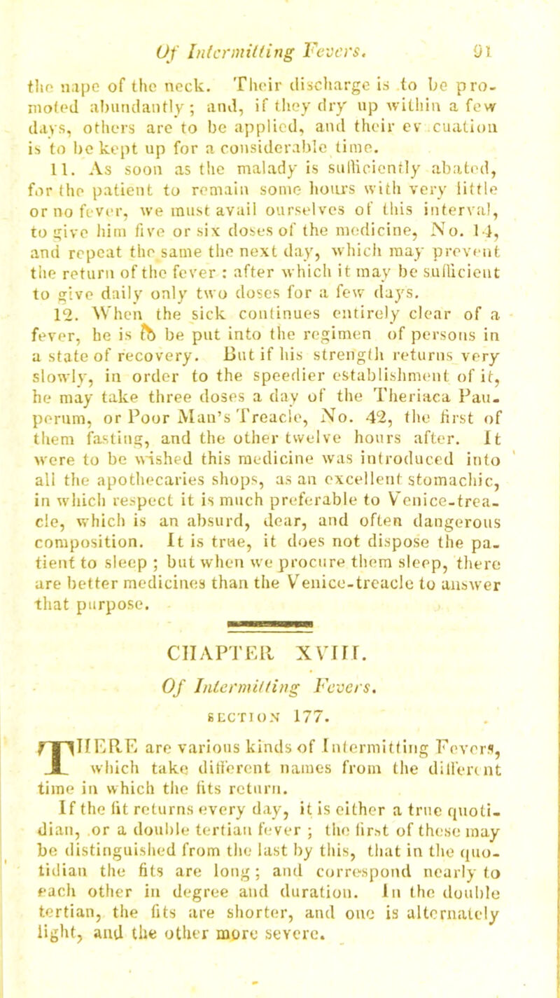 tho nape of the neck. Their discharge is to be pro- moted abundantly; and, if they dry up within a few days, others are to be applied, and their ev cuation is to be kept up for a considerable time. 11. As soon as the malady is sufficiently abated, for the patient to remain some hours with very little or no fever, we must avail ourselves of this interval, to give him five or six doses of the medicine, No. 14, and repeat the same the next day, which may prevent the return of the fever : after which it may be sufficient to give daily only two doses for a few days. 12. When the sick continues entirely clear of a fev or, he is ft) be put into the regimen of persons in a state of recovery. But if his strength returns very slowly, in order to the speedier establishment of it, he may take three doses a day of the Theriaea Pan. perum, or Poor Man’s Treacle, No. 42, the hrst of them fasting, and the other twelve hours after. It were to be wished this medicine was introduced into all the apothecaries shops, as an excellent stomachic, in which respect it is much preferable to Venice-trea- cle, which is an absurd, dear, and often dangerous composition. It is true, it does not dispose the pa- tient to sleep ; but when we procure them sleep, there are better medicines than the Venice-treacle to answer that purpose. CHAPTER XVIII. Of Intermitting Fevers. section 177. 7T1IIERE are various kinds of Intermitting Fevers, JL which take different names from the dili'ercnt time in which the fits return. If the lit returns every day, it is either a true quoti- dian, or a double tertian fever ; the first of these may be distinguished from the last by this, that in the quo- tidian the fits are long; and correspond nearly to each other in degree and duration. In the double tertian, the fits are shorter, and one is alternately light, and the other more severe.