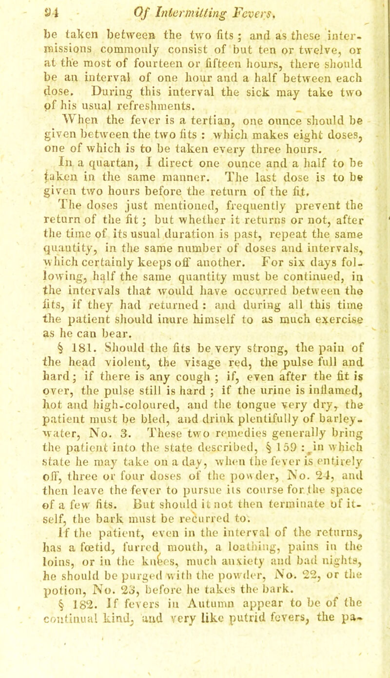 be taken between the two fits ; and as these inter- missions commonly consist of but ten or twelve, or at the most of fourteen or fifteen hours, there should be an interval of one hour and a half between each dose. During this interval the sick may take two of his usual refreshments. When the fever is a tertian, one ounce should be given between the two fits : which makes eight doses, one of which is to be taken every three hours. In a quartan, I direct one ounce and a half to be taken in the same manner. The last dose is to be given two hours before the return of the fit. The doses just mentioned, frequently prevent the return of the fit; but whether it returns or not, after the time of its usual duration is past, repeat the same quantity, in the same number of doses and intervals, which certainly keeps off another. For six days fol- lowing, half the same quantity must be continued, in the intervals that would have occurred between the fits, if they had returned : and during all this time the patient should inure himself to as much exercise as he can bear. § 181. Should the fits be very strong, the pain of the head violent, the visage red, the pulse full and hard; if there is any cough ; if, even after the fit is over, the pulse still is hard ; if the urine is inflamed, hot and high-coloured, and the tongue very dry, the patient must be bled, and drink plentifully of barley- water, No. 3. These two remedies generally bring the patient into the state described, § 15!) :^in which state he may take on a day, when the fever is entirely off, three or four doses of the powder, No. 24, and then leave the fever to pursue its course for. the space of a few fits. But should it not then terminate of it- self, the bark must be recurred to. If the patient, even in the interval of the returns, has a foetid, furred mouth, a loathing, pains in the loins, or in the knees, much anxiety and bad nights, he should be purged with the powder, No. 22, or the potion, No. 23, before he takes the bark. § 182. If fevers in Autumn appear to be of (he continual kind, and very like putrid fevers, the pa-