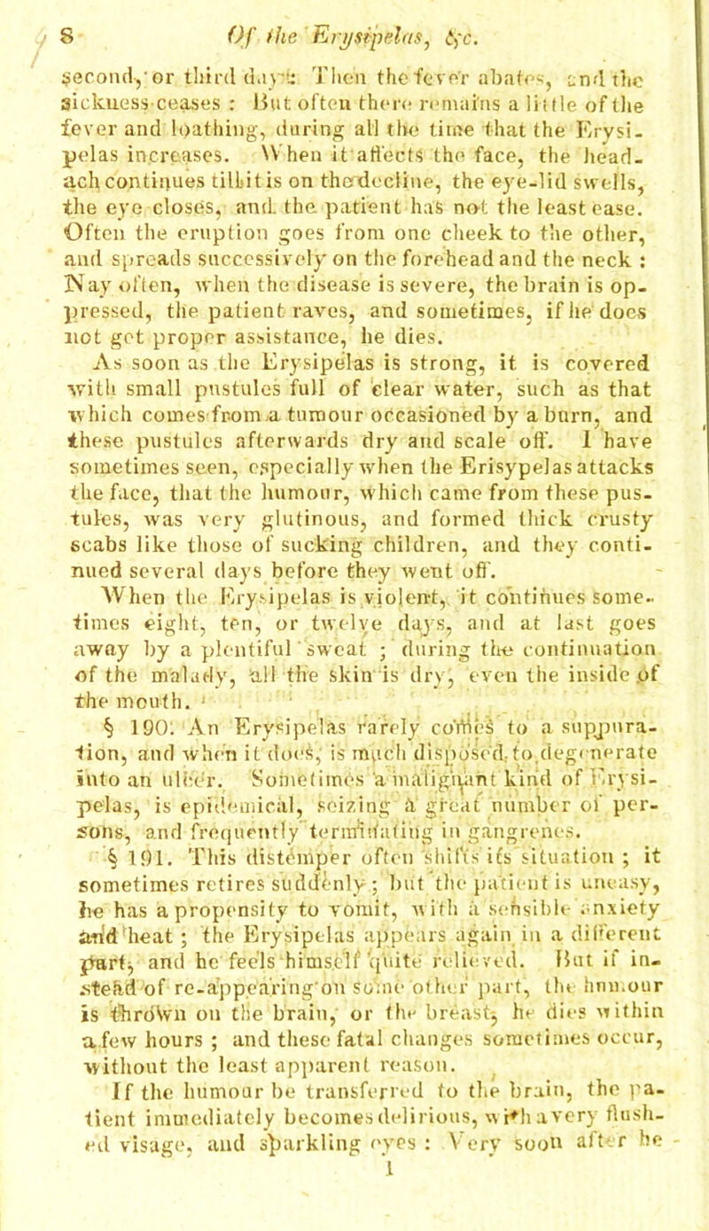 second,-or third day!: Then the fever abate-, end the sickness ceases : But often there remains a 1 i i tie of the fever and loathing, during all the time that the Erysi- pelas increases. When it affects the face, the head- ach continues tilbitis on thcndeeiine, the eye-lid swells, the eye closes, and the patient has not the least ease. Often the eruption goes from one cheek to the other, and spreads successively on the forehead and the neck : Nay often, when the disease is severe, the brain is op- pressed, the patient raves, and sometimes, if he does not get proper assistance, he dies. As soon as the Erysipelas is strong, it is covered with small pustules full of clear water, such as that which comes from a tumour occasioned by a burn, and these pustules afterwards dry and scale off. 1 have sometimes seen, especially when the Erisypelas attacks the face, that the humour, which came from these pus- tules, was very glutinous, and formed thick crusty scabs like those of sucking children, and they conti- nued several days before they went off. When the Erysipelas is violent, it continues some- times eight, ten, or twelve days, and at last goes away by a plentiful sweat ; during the continuation of the malady, all the skin is drv, even the inside of the mouth. ' § 190: An Erysipelas rarely coYties to a suppura- tion, and when it does, is much disposed..to,degenerate into an ulcer. Sometimes a maligiymt kind of Erysi- pelas, is epidemical, seizing h great number of per- sons, and frequently termSffatibg in gangrenes. § 191. This distemper often shifts its situation ; it sometimes retires suddenly ; but the patient is uneasy, he has a propensity to vomit, with a sensible anxiety iwtd heat ; the Erysipelas appears again in a different part, and he feels himself‘quite relieved. But if in- stead of re-appearing'ou Some other part, tin humour is throWn ou tlie brain, or the breast^ he dies within a few hours ; and these fatal changes sometimes occur, without the least apparent reason. If the humour be transferred to the brain, the pa- tient immediately becomes delirious, wr*h a very Hush- ed visage, and sparkling eyes : Very soon aft r he 'l