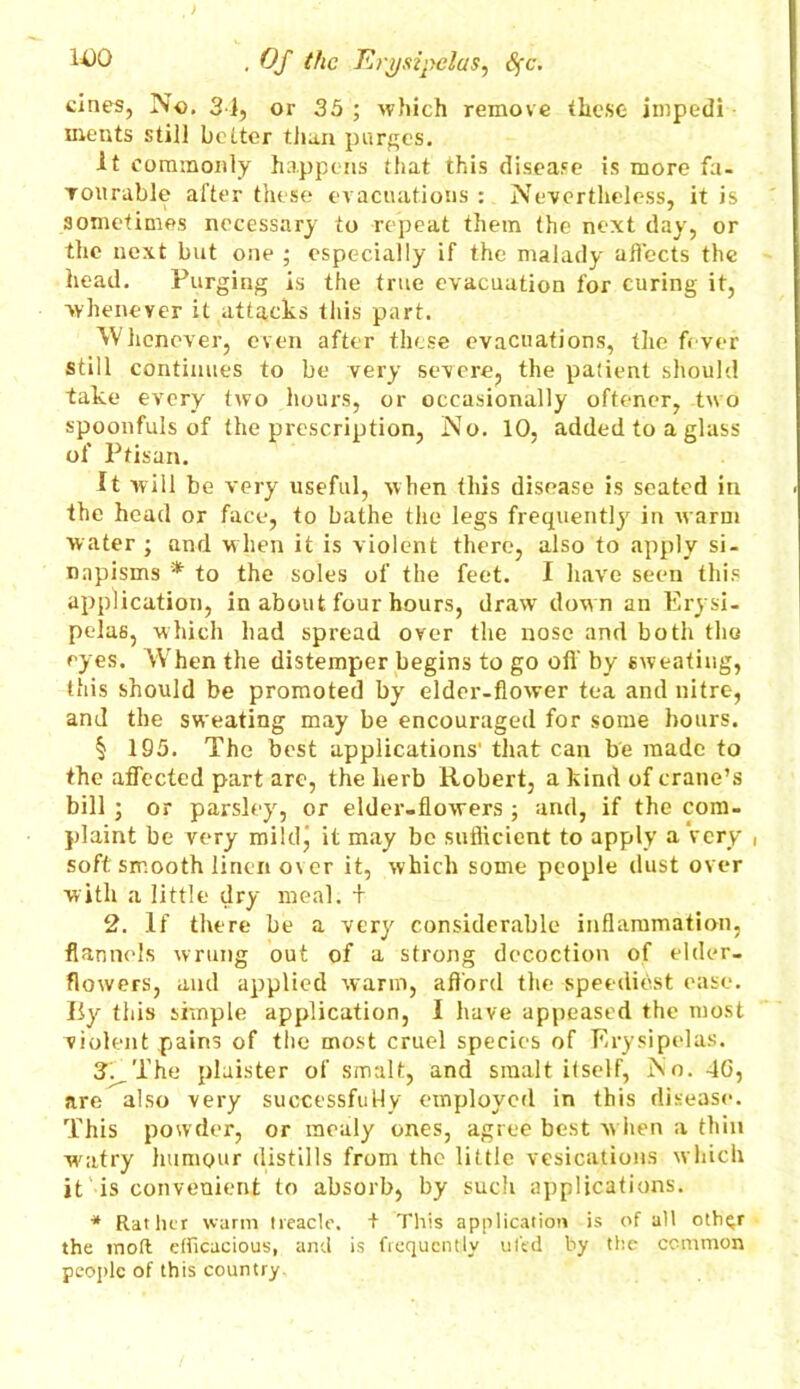 cines, No. 31, or 35 ; which remove these impedi meats still better than purges. it commonly happens that this disease is more fa- vourable after these evacuations : Nevertheless, it is sometimes necessary to repeat them the next day, or the next but one ; especially if the malady affects the head. Purging is the true evacuation for curing it, whenever it attacks this part. Whenever, even after these evacuations, the fever still continues to be very severe, the patient should take every two hours, or occasionally oftener, two spoonfuls of the prescription, No. 10, added to a glass of Ptisan. It will be very useful, when this disease is seated in the head or face, to bathe the legs frequently in warm water ; and when it is violent there, also to apply si- napisms * to the soles of the feet. I have seen this application, in about four hours, draw dow n an Erysi- pelas, which had spread over the nose and both the eyes. When the distemper begins to go off by sweating, this should be promoted by elder-flower tea and nitre, and the sweating may be encouraged for some hours. § 195. The best applications' that can be made to the affected part arc, the herb Robert, a kind of crane’s bill ; or parsley, or elder-flowers ; and, if the com- plaint be very mildj it may be sufficient to apply a Very , soft smooth linen over it, which some people dust over with a little dry meal. + 2. If there be a very considerable inflammation, flannels wrung out of a strong decoction of elder- flowers, and applied warm, afford the speediest ease. Iiy this simple application, I have appeased the most violent pains of the most cruel species of Erysipelas. 3. The plaister of smalt, and smalt itself, No. 4G, are also very successfully employed in this disease. This powder, or mealy ones, agree best w hen a thin watry humour distills from the little vesications which it is convenient to absorb, by such applications. * Rather warm treacle. + This application is of all oth^r the inoft efficacious, and is frequently ufed by the common people of this country.