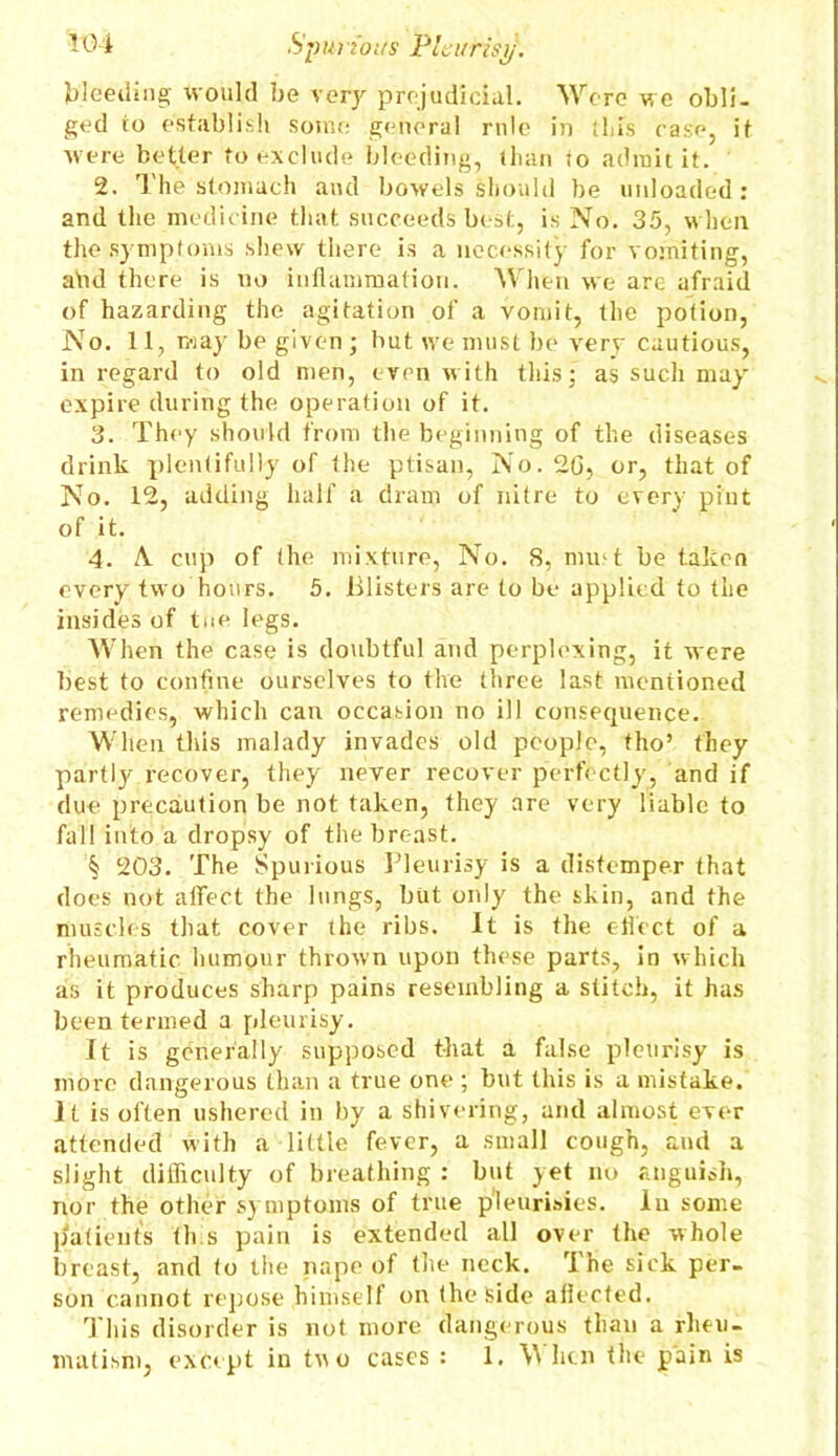 bleeding would be very prejudicial. Were we obli- ged to establish some general rule in this ease, it were better to exclude bleeding, than to admit it. 2. The stomach and bowels should be unloaded : and the medicine that succeeds best, is No. 35, when the symptoms shew there is a necessity for vomiting, afid there is no inflammation. When we are afraid of hazarding the agitation of a vomit, the potion, No. 11, may be given ; but we must be very cautious, in regard to old men, even with this; as such may expire during the operation of it. 3. They should from the beginning of the diseases drink plentifully of the ptisan, No. 20, or, that of No. 12, adding half a dram of nitre to every pint of it. 4. A. cup of the mixture, No. 8, mud be taken every two hours. 5. Blisters are to be applied to the insides of tue legs. When the case is doubtful and perplexing, it were best to confine ourselves to the three last mentioned remedies, which can occasion no ill consequence. When this malady invades old people, tho’ they partly recover, they never recover perfectly, and if due precaution be not taken, they are very liable to fall into a dropsy of the breast. § 203. The Spurious Pleurisy is a distemper that does not affect the lungs, but only the skin, and the muscles that cover the ribs. It is the effect of a rheumatic, humour thrown upon these parts, in which as it produces sharp pains resembling a stitch, it has been termed a pleurisy. It is generally supposed that a false pleurisy is more dangerous than a true one ; but this is a mistake. It is often ushered in by a shivering, and almost ever attended with a little fever, a small cough, and a slight difficulty of breathing : but yet no anguish, nor the other symptoms of true pleurisies. In some patients th s pain is extended all over the whole breast, and to the nape of the neck. The sick per- son cannot repose himself on the side aflected. This disorder is not more dangerous than a rheu- matism, except in tuo cases : 1. AN lien the pain is