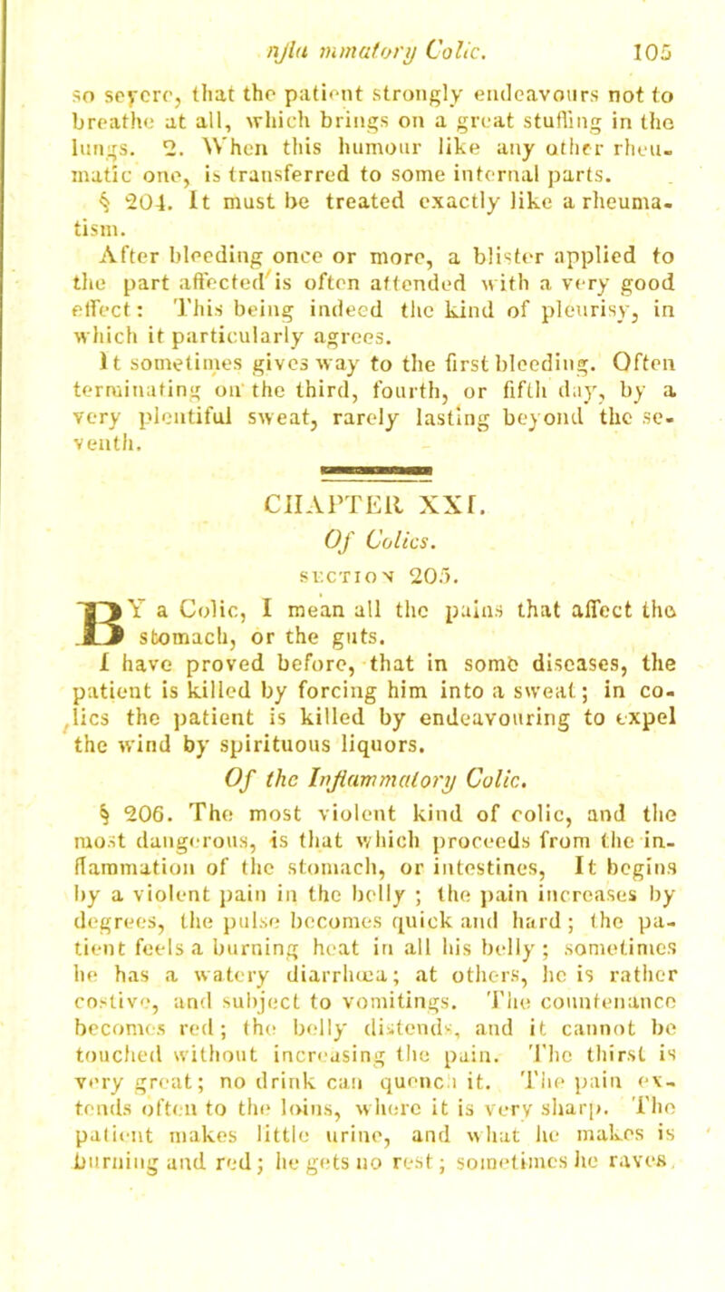so severe, that the patient strongly endeavours not to breathe at all, which brings on a great stuffing in the lungs. 2. When this humour like any other rheu- matic one, is transferred to some internal parts. ^ 204. It must be treated exactly like a rheuma- tism. After bleeding once or more, a blister applied to the part affected is often attended with a very good effect: This being indeed the kind of pleurisy, in which it particularly agrees. It sometimes giveaway to the first bleeding. Often terminating on the third, fourth, or fifth day, by a very plentiful sweat, rarely lasting beyond the se- venth. CHAPTER XXf. Of Colics. SUCTION 205. BY a Colic, I mean all the pains that affect tho stomach, or the guts. I have proved before, that in some diseases, the patient is killed by forcing him into a sweat; in co- lics the patient is killed by endeavouring to expel the wind by spirituous liquors. Of the Inflammatory Colic. § 206. The most violent kind of colic, and the most dangerous, is that which proceeds from the in- flammation of the stomach, or intestines, It begins by a violent pain in the belly ; the pain increases by degrees, the pulse becomes quick and hard; the pa- tient feels a burning heat in all his belly; sometimes he has a watery diarrhoea; at others, he is rather costive, and subject to vomitings. The countenance becomes red; the belly distends, and it cannot be touched without increasing the pain. The thirst is very great; no drink can quench it. The pain ex- tends often to the loins, where it is very sharp. The palient makes little urine, and what lie makes is burning and red; he gets no rest; sometimes he raves,