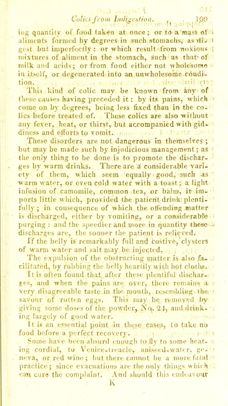 Colics from Indigestion. , 100 if'- It 4 i ’ f [ ‘ tug quantity of food taken at once; or td la mgss of aliments formed by degrees in such «toma<disy as di-' gest but imperfectly: or which result from noxious mixtures of aliment in the stomach, such as that’ of milk and acids; or from food either not wholesome in itself, or degenerated into an unwholesome toudi-- tion. i list Util ’{V This kind of colic may be known from any' of these causes having preceded it: by its pains, which come on by degrees, being less fixed than in the co- lics before treated of. These colics are also without any fever, heat, or thirst, but accompanied with gid- diness and ctforts to vomit. <■■■. These disorders are not dangerous in themselves ; but may be made such by injudicious management; as the only thing to be done is to promote the dischar- ges by warm drinks. There are a considerable vari- ety of them, which seem equally ■ good, such as warm water, or even cold water with a toast; a light infusion of camomile, common tea, or balm, rfr im- ports little which, provided the patient drink plenti- fully; in consequence of which the offending matter is discharged, either by vomiting, or a considerable purging : and the speedier and more in quantity these discharges are, the sooner the patient is relieved. If the belly is remarkably full and costive, clysters of warm water and salt may be injected. The expulsion of the obstructing mutter is also fa- cilitated, by rubbing the belly heartily with hot clotlus. It is often found that after these plentiful dischar- ges, and when the pains are over, there remains a very disagreeable taste in the mouth, resembling • the; savour of rotten eggs. This may bq removed by giving some doses of the powder, Noj. 21, and drink- ing largely of good water. It is an essential point in tliqsc cases, to take no food before a perfect recovery. <■ '. Some have been absurd enough to fly to some heat- ing cordial, to Venice-troacle, aniseed-water, ge- neva, or red wine ; but there cannot be a more fatal practice; since evacuations are the only things which can euro the complaint. And should tins endeavour lv