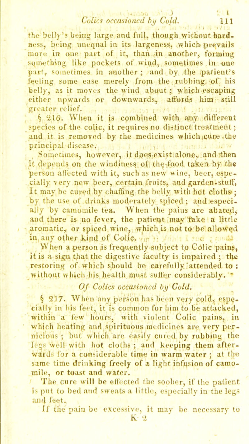 t 111 .. Mu '• ) Colics occasioned by Cold. the belly’s being large and full, though without hard- ness, being unequal in its largeness, which prevails more in one part of it, than -in another, formiug something like pockets of wind, sometimes in one part, sometimes in another ; and by the patient’s feeling some ease merely from the • rubbing, of his belly, as it moves the wind about j which escaping either upwards or downwards, affords him still greater relief. ( ■ f . ;■ § ‘216. When it is combined with a^y different species of the colic, it requires no distinct'treatment; and it is removed by the medicines whichicune .the principal disease. , i . ,Y • Sometimes, however, it does exist alone, and then it depends on the windiness of the :faod taken by the person affected with it, such as new wine, beer, espe- cially very new beer, certain fruits, and garden-stuff, It may be cured by chafling the belly with hot cloths-; by the use of drinks moderately spiced; and especi- ally by camomile tea. When the pains are abated) and there is no fever, the patient may Take a little aromatic, or spiced wine, which is not to be allowed in any other kind of Colic. < t 2- When a person is frequently subject to Colic pains, it is a sign that the digestive faculty is impaired ; the restoring of which should be carefully attended to : without which his health must suffer considerably.  Of Colics occasioned by Cold. § 217. When any person has been very cold, espe- cially in his feet, it is common for him to be attacked, within a few hours, with violent Colic pains, in which heating and spirituous medicines are very per- nicious ; but which are easily cured by rubbing the legs well with hot cloths ; and keeping them after- wards for a considerable time in warm water ; at the same time drinking freely of a light infqsion of camo- mile, or toast and water. The cure will be effected the sooher, if the patient is put to bed and sweats a little, especially in the legs and feet. If the pain be excessive, it may be necessary to k ‘2