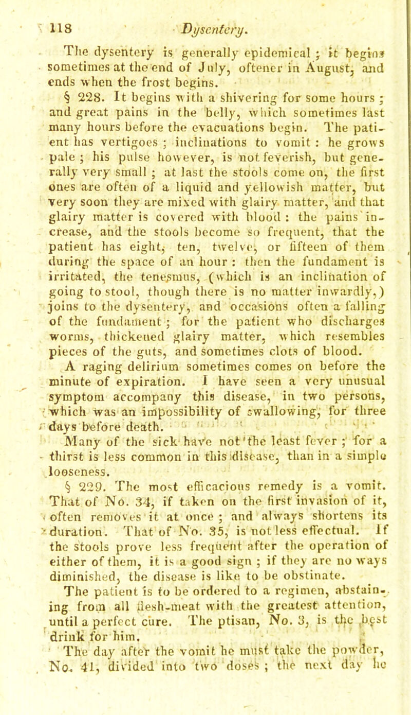 The dysentery is generally epidemical ; it begins sometimes at the end of July, oftener in August, and ends when the frost begins. § 228. It begins with a shivering for some hours ; and great pains in the belly, which sometimes last many hours before the evacuations begin. The pati- ent has vertigoes ; inclinations to vomit : he grows pale; his pulse however, is not feverish, but gene- rally very small ; at last the stools come on, the first ones are often of a liquid and yellowish matter, but very soon they are mixed with glairy matter, and that glairy matter is covered with blood: the pains in- crease, and the stools become so frequent, that the patient has eighty ten, twelve, or lifteen of them during the space of an hour : then the fundament is irritated, the tenesmus, (which is an inclination of going to stool, though there is no matter inwardly,) joins to the dysentery, and occasions often a falling of the fundament ; for the patient who discharges worms, thickened glairy matter, which resembles pieces of the guts, and sometimes clots of blood. A raging delirium sometimes comes on before the minute of expiration. I have seen a very unusual symptom accompany this disease, in two persons, which was an impossibility of swallowing, for three ‘ days before death. Many of the sick haVe not'the least fever for a thirst is less common in this disease, than in a simple looseness. § 229. The most efficacious remedy is a vomit. That of No. 34, if taken on the first invasion of it, often removes it at once; and always shortens its •duration. That of No. 35, is not less effectual. If the stools prove less frequent after the operation of either of them, it is a good sign ; if they are no ways diminished, the disease is like to he obstinate. The patient is to be ordered to a regimen, abstain- ing from all llesh-meat with the greatest attention, until a perfect cure. The ptisan, No. 3, is the best drink for him. The day afteY the vomit he must take the powder, No. 41, divided into two doseis ; the next day ho