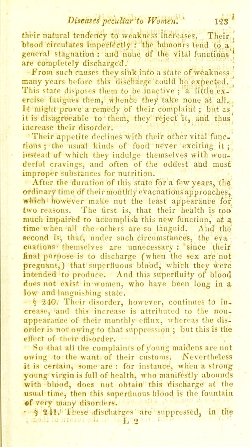 Diseases peculiar to JVothen. ' 1*23 their natural tendency to weakness increases. Their ■blood circulates imperfectly ' the humours tend tq a general stagnation : and none df the vital functions are completely discharged. From such causes they sink into a state of weakness many years before this discharge could bo expected. This state disposes them to be inactive ; a little ex- ercise fatigues them, whence they take none at all. It might prove a remedy of their complaint ; but as it is disagreeable to them, they reject ‘it, and thus J i increase their disorder. Their appetite declines with their other vital func- tions ; the usual kinds of food never exciting it ; instead of which they indulge themselves with won- derful cravings, and often of the oddest and most improper substances for nutrition. After the duration of this state for a few years, the ordinary time df their monthly evacuations approaches^ which however make not the least appearance for two reasons. The tirst is, that their health is too much impaired to accomplish this new function, at a time when all the others are so languid. And the second is^ that, under such circumstances, the eva cuatioRS themselves are unnecessary: since their final purpose is to discharge (when the sex are not pregnant,) that superfluous blood, which they were intended to produce. And this superfluity of blood does not exist in women, who have been long in a lov,r and languishing state. ^ 240. Their disorder, however, continues to in- crease, 'and this increase is attributed to tile non- appearance of their monthly efflux, whereas the dis- order is not owing to that suppression ; but this is the effect of their disorder. So that all the complaints of young maidens arc not owing to the want of their customs. Nevertheless it is certain, some are : for instance, when a strong young virgin is full of health, who manifestly abounds with blood, does not obtain this discharge at the usual time, then this superfluous blood is the fountain of very many disorders. * 5 St!.1 These discharges are suppressed, in the ■J L 2