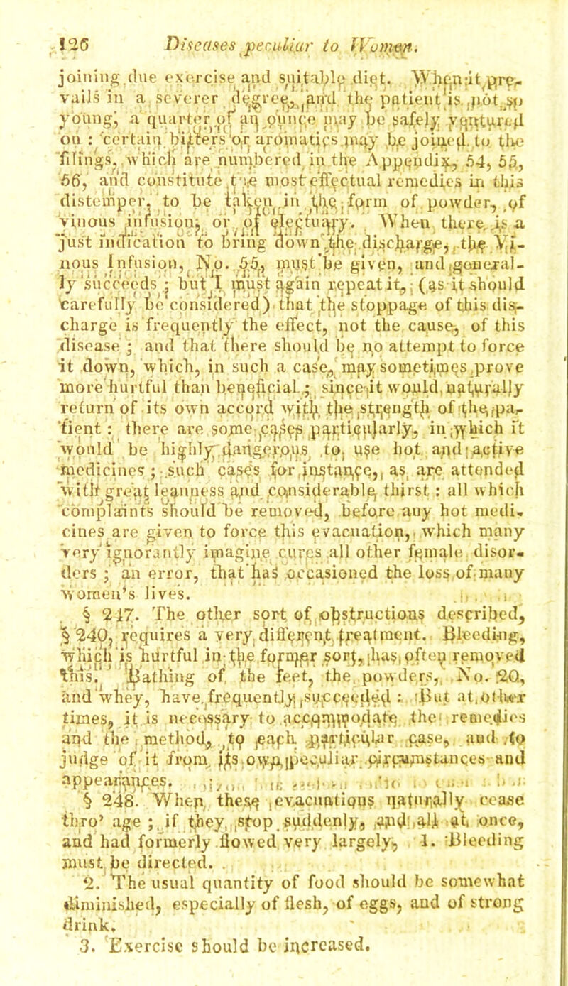 joining.due exorcise and suitably .diet. ¥¥.hqn:it(pre,« vaiJs in a severer degreei5i)'and th^-p(itient'is.,|i6t.^p young; a quarter of ;uyp\mt;c‘n\ay be'safely y^nturejl on : certain ' hitters‘ojr aromatips.inqy b.e joiijefl. to the Tilings,,which are numbered in the Appendix, 54, 5f5, 56, arid constitute ,t most effectual remedies in this distemper, to be taken.in yhyfprm of powder, .yf vinousjinfusion; or ,,o| When there,j,s a just nidicat'ioh to bring (townAhe discjiarge,, the Vi- nous infusion, NjQ. 5.5f, must’he given, and igenejal- ly'succeeds • but I must again repeat it, (4s it should 'carefully lje'cpnsidered) thatdt^e stoppage of this dis- charge is frequently the effect, not the cause, of this disease ; and that there should be no attempt to force it down, which, in such a case^ may sometimes,prove more hurtful than beneficial...; sitjcejit wpi^ld, return of its own accord wjt& t]je ,s.fi;engtji of'thyjpa,- ’fient: there are ,$ojaie pqfef particularly., in hich ft would be highly danger,ops, .to. u?e hot ajjdj Active medicines ; such c'asfs, for .in^tan^e,, as, are attended with gre'yj, leanness and considerably thirst : all which complaints should be removed, before auy hot medi. cines are given to force this yvacuation,. which many Very ignorantly imagine .cures all other female, disor- ders ; an error, thathaS occasioned the loss,of many women’s lives. i, . • § 247. The other sort oTofesfructian? described, § 240, Requires a very different treatment, bleeding, which is hurtful iirffie fornjflr sor$,;has,often removed this.' 'Bathing of the feet, the, pow ders, No, SO, and‘whey, have.frequently, (SUjCcye.dyd : iflut at.otlwx times, it.is necessary to accqqjlijodatq the- remedies and the method, to yeaph. yy^hicqhir case,, aud .to judge of it from, ijis o\vp,|peculiar piftiumstancevS anil appearances. , j ... |,... A,. . < d § 248. When thegy evacuation? qatnr,aJly cease thro’ age ;. if they. ,spop . suddenly, ,a?id alf at once, and had formerly flowed very largely, 1. Bleeding must be directed. 2. The usual quantity of food should be somewhat diminished, especially of flesh, of eggs, and of strong drink, * 3. Exercise should be increased.