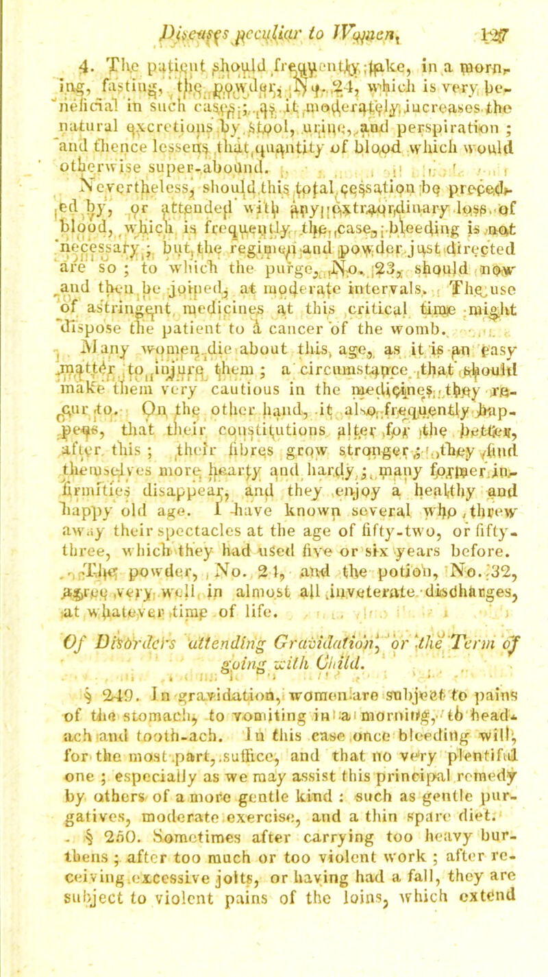 to JVyuent MfT 4- The puUQiit ,sht>vUd fre,^y.ontJo,-. ;^alce, in a piomr ing, finding, the powder, Nq. 2 1, which is very be- ■'riencial in such cas^;.,q$..it ,wiucreases.the natural ^cretiojis fly Stpol, ,uijim}vand perspiration ; aiul thence lessens thuupiantity of blood which would otbe rwise super-aboUnd. ,. ; r r. , . , Nevertheless, should.this totalisation ;bq prppeds- jed by, or attpndefl wilfi gny| [extraordinary Ipse, of blood, which is frequently the-.case.,bleeding is .not ‘necessaty^ but, the regime^u aiul .powder jqst directed are so ; to which the purge, .Np. ;23,; should now „aud then be joined., at moderate intervals, Th&use of astringent medicines at this critical time might dispose the patient to a cancer of the womb. Many wonnsn.die about this, age, as it is gn easy ,mqtt<ir to(injurg them ; a circumstance that should make them very cautious in the medicines-tboy vs- rqur to. Qn. thq other hand, .it also^frjeq.uentfy jbap- peos, that their constitutions alter for .the betfev, after this ; their fibres grqw strqngery .jhey 4iud themselves more hearjy and hardly,y many fp^taerin,. firmities disappear, and they enjoy a heaftby and happy old age, I have known several wljp, threw away their spectacles at the age of fifty-two, or fifty- three, which, they had uSetl five or six years before, ,,XJ^er powder, , No. 21, and the potion, No..32, agree ,vcyy: vvell in almost afl .inveterate■ discharges, >at whatever .timp of life. L., , . i j Of Disorders attending Gravidatio'n‘3 or ‘the Term of going zcilh Child. . , ... e II.. 1 P’i /»<* ‘ • ’ ^ 242. In gravidation, women-are smbjeet to pains of the stomachy to vomiting in-a* morning,-th head* ach and tooth-ach. In this case once bleeding will:, for the most .part, .suffice, and that no very plentiful one ; especially as we may assist this principal remedy by others of a more gentle kind : such as gentle pur- gatives, moderate exercise, and a thin spare diet. . ^ 250. Sometimes after carrying too heavy bur- thens ; after too much or too violent work ; after re- ceiving.excessive jolts, or having had a fall, they are subject to violent pains of the loins, which extend