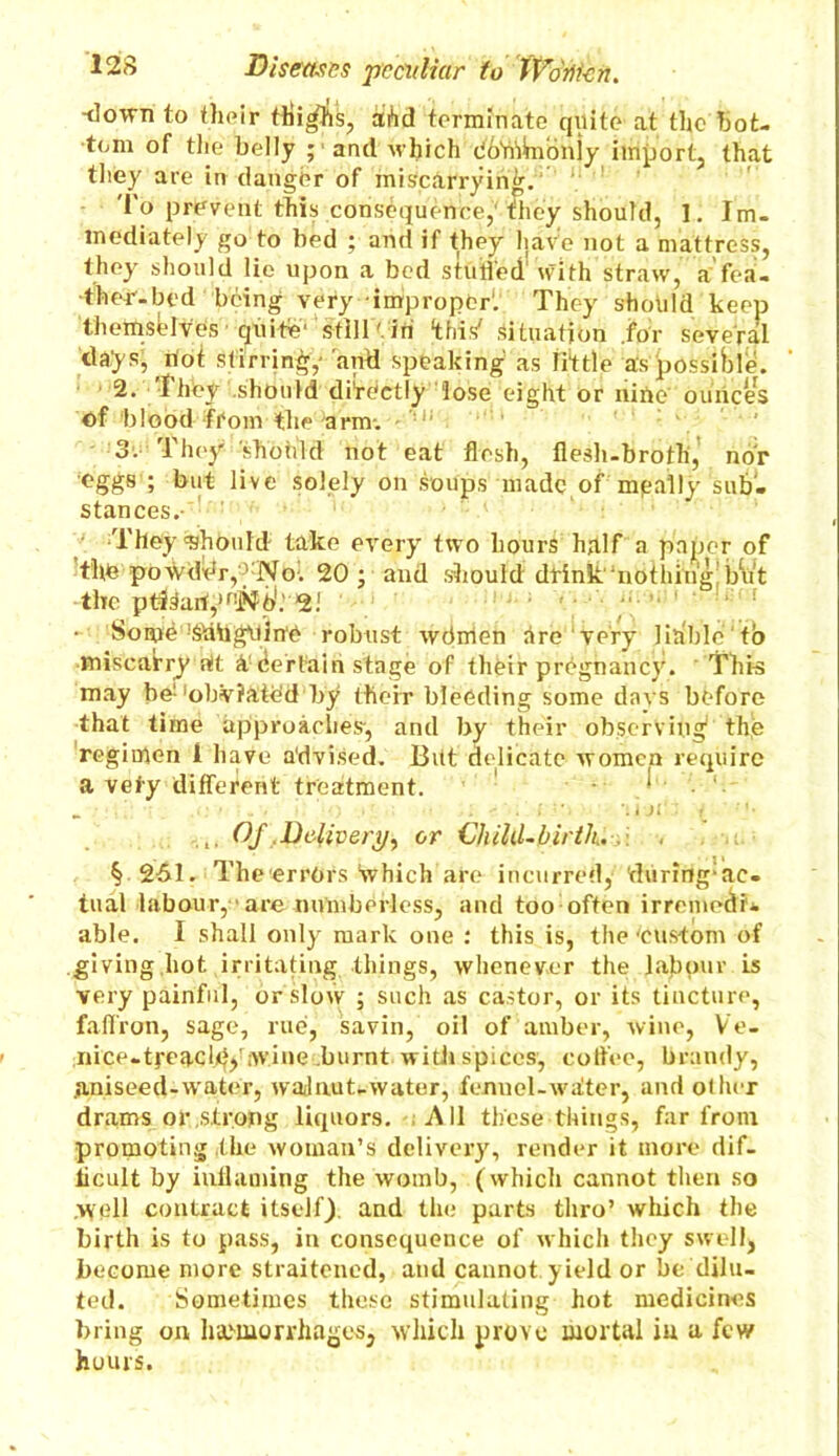 -down to their thi^lis, ahd terminate quite at the bot- tom of the belly ;■ and which dhYitWioilly import, that they are in danger of miscarrying.-' 'I'o prevent this consequence, they should, 1. Im- mediately go to bed ; and if they have not a mattress, they should lie upon a bed stuffed with straw, a'fea- ther-bed being very improper. They should keep themsblves quite' still' in ‘this' Situation for several days, rtot stirring,- and speaking as little as possible. 2. I hey should directly lose eight or nine ounces of blood from the arm. 3. They should not eat flesh, flesh-broth, nor ■eggs ; but live solely on soups made of mgally sub- stances.- They 'Should take every two hours half a paper of the powder, No. 20; and should drink'nothing but the ptJSari^'Nb1.'2! ‘ 1 - Some ^tidgvtin'e robust wdirien dre very liable to miscarry rtt it Certain stage of their pregnancy. This may be;'ohviate’d by their bleeding some dnvs before that time approaches-, and by their observing the regimen I have advised. But delicate women require a vefy different treatment. 1 Of .Delivery, or Child-birth. . . § 261. The errors‘which are incurred, during*ac- tual labour,' are numberless, and too often irremedi- able. I shall only mark one : this is, the ‘custom of .giving hot irritating things, whenever the Jap pur is very painful, or slow ; such as castor, or its tincture, faffron, sage, rue. savin, oil of amber, wine, Ve- nice-tj-eacld)' ;wine burnt with spices, coffee, brandy, .aniseed-water, waJaut-water, fennel-waiter, and other drams or strong liquors. All these things, far from promoting the woman’s delivery, render it more dif- ficult by inflaming the womb, (which cannot then so .well contract itself), and the parts thro’ which the birth is to pass, in consequence of which they swellj become more straitened, and cannot yield or be dilu- ted. Sometimes these stimulating hot medicines bring on haemorrhages, which prove mortal in a few hours.